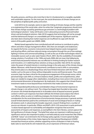 8                            International Policy Centre for Inclusive Growth




the policy process, and those who insist that in fact it is fundamental to a tangible, equitable
and sustainable response. For the most part, the social dimensions of climate change are on
the periphery of global public policy and action.
     Lind (2010: 6), for example, seems to reject the linking of climate change and the need for
a re-engineering of the social order, when he writes that “pragmatic progressives should insist
that climate change caused by greenhouse gas emissions is a technological problem with
technological solutions”. Soley (2010) joins Lind in advocating economic/financial/market-
driven and technological solutions. Hale (2010) suggests that technology will not be enough
and that behavioural change is an unavoidable part of the response. Significant work has
also been done showing that market responses are insufficient to cope with the full
extent of the public goods (see UNIDO, 2008).
     Market-based approaches have contributed and will continue to contribute to policy
reform and other change-management efforts. Still, there are strengths and weaknesses.
As regards the former, economic instruments have helped improve waste-management
and recycling efforts, and have reduced energy consumption through the use of low-wattage
lighting in homes and commercial buildings, as well as the use of other technologies reliant on
renewable sources such as solar water heaters (Perch, 2001). But the availability of renewable
energy solutions, if unrefined, in the 1990s and early 2000s did not mean that lobbying by
entrenched and powerful interests was not effective in limiting funding for further research
and innovation, or in sidelining these solutions as long as possible. Hale (2010), for example,
notes the power of vested interests in resisting change in the early years of the climate-change
debate. Moreover, while financial inducements contribute to macro shifts in consumption,
they tend to place at a disadvantage those who have limited interaction with the formal
market, such as the poor or those without disposable income and financial assets. Thus, while
economic logic has been critical for the progressive engagement of the private sector, which
perceived large-scale shifts as a threat to balance sheets, profits and competitiveness, other
logics are needed to engage other stakeholders, including those more active in the social and
environmental dimensions of development. By implication, this suggests that climate finance
investment needs to move beyond those investments that makes economic sense.
      The expanded political discourse and detailed critique of instrumental responses to
climate change is not without merit. The critique has largely been founded on key areas
of concern: the limited developmental (in its broadest sense of beyond economic growth)
context in which such responses have been defined; the limited social analysis that inform
such efforts, either ex ante or in defining strategies; the limited understanding of and
consideration for the social dimensions of environmental change processes in general; and the
overall limited attention paid to the contribution of social and sociological factors in making
all solutions work. In advancing this broader argument, research findings from a number of
sources are relevant. In particular, O’Brien and Wolf’s (2010: 233) assessment is quite pertinent:
“a values-based approach to vulnerability and adaptation recognises that economic
assessments of impacts and responses, as exemplified in the Stern Review, cannot capture the
full significance of climate change”. The belief that values are important in defining issues of
significance and are also important to policy is not held solely by social researchers like O’Brien
and Wolf; “values” are enshrined in the US foreign policy agenda. A recent speech by Rajiv
Shah,6 Administrator of the Unites States Agency for International Development (USAID)
stressed that American actions, whether supporting victims of disasters in Haiti or hosting
bake-sales to raise funds for anti-malarial nets, are an expression of American values.
 