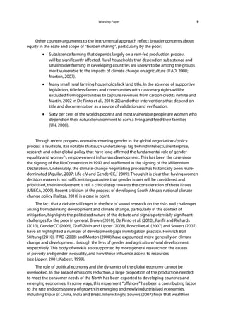 Working Paper                                               9




    Other counter-arguments to the instrumental approach reflect broader concerns about
equity in the scale and scope of ‘’burden sharing”, particularly by the poor:
        •   Subsistence farming that depends largely on a rain-fed production process
            will be significantly affected. Rural households that depend on subsistence and
            smallholder farming in developing countries are known to be among the groups
            most vulnerable to the impacts of climate change on agriculture (IFAD, 2008;
            Morton, 2007).
        •   Many small rural farming households lack land title. In the absence of supportive
            legislation, title-less famers and communities with customary rights will be
            excluded from opportunities to capture revenues from carbon credits (White and
            Martin, 2002 in De Pinto et al., 2010: 20) and other interventions that depend on
            title and documentation as a source of validation and verification.
        •   Sixty per cent of the world's poorest and most vulnerable people are women who
            depend on their natural environment to earn a living and feed their families
            (UN, 2008).


     Though recent progress on mainstreaming gender in the global negotiations/policy
process is laudable, it is notable that such undertakings lag behind intellectual enterprise,
research and other global policy that have long affirmed the fundamental role of gender
equality and women’s empowerment in human development. This has been the case since
the signing of the Rio Convention in 1992 and reaffirmed in the signing of the Millennium
Declaration. Undeniably, the climate-change negotiating process has historically been male-
dominated (Aguilar, 2007; Life e.V and GenderCC,7 2009). Though it is clear that having women
decision makers is not sufficient to guarantee that gender issues will be considered and
prioritised, their involvement is still a critical step towards the consideration of these issues
(UNECA, 2009). Recent criticism of the process of developing South Africa’s national climate
change policy (Palitza, 2010) is a case in point.
      The fact that a debate still rages in the face of sound research on the risks and challenges
arising from delinking development and climate change, particularly in the context of
mitigation, highlights the politicised nature of the debate and signals potentially significant
challenges for the poor in general. Brown (2010), De Pinto et al. (2010), Panfil and Richards
(2010), GenderCC (2009), Graff-Zivin and Lipper (2008), Roncoli et al. (2007) and Sowers (2007)
have all highlighted a number of development gaps in mitigation practice. Heinrich Boll
Stiftung (2010), IFAD (2008) and Morton (2000) have expounded more generally on climate
change and development, through the lens of gender and agriculture/rural development
respectively. This body of work is also supported by more general research on the causes
of poverty and gender inequality, and how these influence access to resources
(see Lipper, 2001; Kabeer, 1999).
     The role of political economy and the dynamics of the global economy cannot be
overlooked. In the area of emissions reduction, a large proportion of the production needed
to meet the consumer needs of the North has been exported to developing countries and
emerging economies. In some ways, this movement “offshore” has been a contributing factor
to the rate and consistency of growth in emerging and newly industrialised economies,
including those of China, India and Brazil. Interestingly, Sowers (2007) finds that wealthier
 