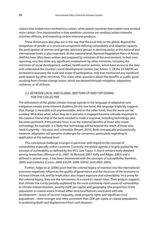 10                            International Policy Centre for Inclusive Growth




nations that traded more emitted less carbon, while poorer countries that traded more emitted
more carbon. One interpretation is that wealthier countries are sending carbon-intensive
activities offshore, and importing carbon-intensive products.
      These dimensions also play out in the way that the local links to the global. Beyond the
integration of gender as a structural component defining vulnerability and adaptive capacity,
the participation of women and gender-advocacy groups in devising policy at the national and
international levels is also important. At the national level, National Adaptation Plans of Action
(NAPAs) have often been written and prepared by ministries of the environment. In their own
reporting, very few show any significant involvement by other ministries, including the
ministries of social development, welfare, health and/or women, which have access to the data
and understand the country’s social-development context (see Annex 1). Of the 32 NAPAS we
reviewed in assessing the scale and scope of participation, only two mentioned any significant
participation by other ministries. This raises other questions about the benefits or public good
resulting from climate-change action, which are derived through mitigation, adaptation,
resilience, or all of these.

     3.2 BETWEEN LOCAL AND GLOBAL (BOTTOM-UP AND TOP-DOWN)
         FOR THE COLLECTIVE
The delineation of the global climate-change agenda in the language of adaptation and
mitigation creates some inherent dualities. On the one hand, the language implicitly suggests
that change is inevitable and unpreventable, and on the other hand, that the worst can be
avoided. Who does what, when they do it and who is engaged become critically important in
this context. Ownership of the tools needed to make a response, including technology, also
becomes pertinent. If the primary focus is on the material benefits of those who create
technology, for example, it is likely that technology will be beyond the reach of those who
need it urgently—the poor and vulnerable (Brown, 2010). Both conceptually and practically,
however, adaptation still presents challenges for consensus, particularly regarding its
application at the national level.
     This conceptual challenge emerges in particular with regard to the concept of
vulnerability, especially within countries. Currently, the global agenda is largely guided by the
concept of vulnerability as defined by the IPCC (see Figure 1), but it remains hotly debated
among researchers (Mimura et al., 2007; St. Bernard, 2007; Kelly and Adger, 2003) and is
defined in several ways. It has been intertwined with the concepts of susceptibility (Kambon,
2005) and resilience (Cascio, 2009; ESCAP, 2009; SOPAC and UNEP, 2005).
      Further, Adger et al. (2006) posit that the colonial legacy of insertion into the international
economy negatively influences the quality of governance and the structure of the economy to
increase climate risk, and by implication also shapes exposure and vulnerability. As a proxy for
this colonial legacy, they use the narrowness of a country’s export base. Their analysis suggests
that climate risk is only partially explained by the most commonly cited causes of vulnerability
to climate-related disasters, poverty (GDP per capita) and geography (the proportion of the
population in coastal areas). Instead, other structural features associated with late
development—levels of income inequality, weak property rights and significant rural
populations—were stronger and more consistent than GDP per capita or coastal populations
in predicting death and displacement from such disasters.
 