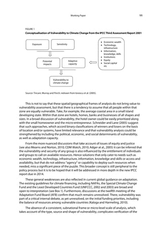 Working Paper                                    11



     FIGURE 1
     Conceptualisation of Vulnerability to Climate Change from the IPCC Third Assessment Report 2001




     Source: Tincani, Murray and Perch; redrawn from Ionescu et al. (2005).



     This is not to say that these spatial/geographical frames of analysis do not bring value to
vulnerability assessment, but that there is a tendency to assume that all people within that
zone are equally vulnerable. Take, for example, the average coastal area in a small island
developing state. Within that zone are hotels, homes, banks and businesses of all shapes and
sizes. In a broad discussion of vulnerability, the hotel owner could be easily prioritized along
with the small homeowner and the micro-entrepreneur. Schneider and Lane (2005) suggest
that such approaches, which accord binary classifications of winners and losers on the basis
of location and/or systems, have limited relevance and that vulnerability analysis could be
strengthened by including the political, economic, and social determinants of vulnerability,
as well as adaptation capacity.
     From the more nuanced discussions that take account of issues of equity and justice
(see also Mearns and Norton, 2010; CDM Watch, 2010; Adger at al., 2005) it can be inferred that
the vulnerability and security of any group is also influenced by the entitlement of individuals
and groups to call on available resources. Hence solutions that only cater to needs such as
economic wealth, technology, infrastructure, information, knowledge and skills or access and
availability, but that do not address “agency” or capability to deploy such resources when
needed, miss a significant piece of the puzzle. This broader concept is still peripheral to the
policy process but it is to be hoped that it will be addressed in more depth in the new IPCC
report due in 2014.
     These general weaknesses are also reflected in current global guidance on adaptation.
The existing guidelines for climate financing, including NAPAs, the Special Climate Change
Fund and the Least Developed Countries Fund (UNFCCC, 2002 and 2003) are broad and
open to interpretation (see Box 1). Furthermore, discussions at the twelfth meeting of the
Adaptation Fund Board (AFB) confirm that much remains unresolved. There, vulnerability was
part of a critical internal debate, as yet unresolved, on the initial funding priorities, including
the balance of resources among vulnerable countries (Kaloga and Harmeling, 2010).
     The absence of a consistent, subnational frame or micro-level scale of analysis, which
takes account of the type, source and shape of vulnerability, complicates verification of the
 