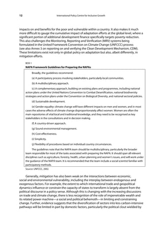 12                                 International Policy Centre for Inclusive Growth




impacts on and benefits for the poor and vulnerable within a country. It also makes it much
more difficult to gauge the cumulative impact of adaptation efforts at the global level, where a
significant portion of additional development finance specifically targets poverty reduction.
This also challenges the Monitoring, Reporting and Verification (MRV) systems being
formulated in the United Framework Convention on Climate Change (UNFCCC) process
(see also Annex 3 on reporting on and verifying the Clean Development Mechanism, CDM).
These limitations exist not only in global policy on adaptation but also, albeit differently, in
mitigation efforts.

     BOX 1
     NAPA Framework Guidelines for Preparing the NAPAs

             Broadly, the guidelines recommend:
             (a) A participatory process involving stakeholders, particularly local communities.
             (b) A multidisciplinary approach.
           (c) A complementary approach, building on existing plans and programmes, including national
     action plans under the United Nations Convention to Combat Desertification, national biodiversity
     strategies and action plans under the Convention on Biological Diversity, and national sectoral policies.
             (d) Sustainable development.
          (e) Gender equality: climate change will have different impacts on men and women, and in most
     cases the adverse effects of climate change disproportionately affect women. Women are often the
     main repositories of vital local and traditional knowledge, and they need to be recognised as key
     stakeholders in the consultations and in decision making.
             (f) A country-driven approach.
             (g) Sound environmental management.
             (h) Cost-effectiveness.
             (i) Simplicity.
             (j) Flexibility of procedures based on individual country circumstances.
           The guidelines note that the NAPA team should be multidisciplinary, particularly the broader
     team responsible for most of the tasks associated with preparing the NAPA. It should span all relevant
     disciplines such as agriculture, forestry, health, urban planning and women’s issues, and will work under
     the guidance of the NAPA team. It is recommended that the team include a social scientist familiar with
     participatory methods.
     Source: UNFCCC, 2002.


      Generally, mitigation has also been weak on the interactions between economic,
social and environmental vulnerability, including the interplay between endogenous and
exogenous factors. For example, the extent to which international trade and geopolitical
dynamics influence or constrain the capacity of states to transform is largely absent from the
political discourse in a policy sense. Although this is changing with the increasing discussions
on trade and climate change, there is less recognition of the role of impenetrable wealth and
its related power machine—a social and political behemoth—in limiting and constraining
change. Further, evidence suggests that the diversification of sectors into less carbon-intensive
pathways will be limited in part by domestic factors, particularly the political clout wielded by
 