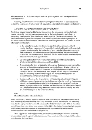 Working Paper                                                13




what Bandiera et al. (2005) term “export elites” or “polluting elites” and “weak postcolonial
state institutions”.
     Certainly, fossil-fuel demand reduction (requiring the re-allocation of resources across
sectors that accompany development)8 will require that actions be both mitigative and adaptive.

     3.3 WHOSE VULNERABILITY AND WHOSE OPPORTUNITY?
The limited focus on social and behavioural research in the science and politics of climate
change has, in the view of the present author, led to the limited capacity and efficacy in
integrating “development” into the globally agreed agenda. This has implications for the
balance between targeted9 and universal assistance to address climate-change impacts at
the national and international levels. The risks that arise are significant in the context of either
adaptation or mitigation.
         •    In the case of energy, the need to move rapidly to a low-carbon model will
              require significant investment in “renewables”, including biofuels, with potentially
              negative implications for the availability of land, capital and human resources for
              food production. What would this mean for the poor when the competition for
              scarce land and other resources intensifies and the nominal value of land increases
              because of new market opportunities?
         •    De-linking adaptation from development is likely to limit the sustainability
              of interventions (Mitchell, Anderson and Huq, 2008).
         •    The multilateral system tends to take it for granted that countries represent all the
              interests of their citizens rather than the sum total of them, despite evidence to
              the contrary. Kates (2000) concludes that “if the global poor are to adapt to global
              change, it will be critical to focus on poor people, and not on poor countries as
              does the prevailing North-South dialogue. The interests of the poor are not
              always the same as the interests of poor countries”.
         •    Moreover, a focus on the circumstances of the country rather than on the poor
              within the country has sometimes tended to undervalue the needs of the poor as a
              minority of the population. Ospina’s (2010) analysis of the impacts of Hurricane
              Katrina highlights the contrast between the economic and technological power of
              the United States as a country at the time and the devastation faced by the state
              of Louisiana as a part of the whole (see Box 2).

     BOX 2
     Macro-Micro Realities in the United States

Recent data for the US highlight significant disparities along ethnic and racial lines (Lewis and Burd-Sharps,
2010; Burd-Sharps, Borges Martins and Lewis, 2008), including in access to critical services. The latter study
notes that “the top 1 per cent of households possesses a full third of America’s wealth” (2008: 6). The debate
on healthcare reform in the United States between 2009 and 2010 also disclosed a wide disparity in access to
healthcare and the burden that places on disposable income, and revealed diverse and opposing
perspectives of the state’s responsibility to bridge the gap.

      This is suggestive of another type of politics, one that may be defined by the traditional relationship
between aid donors and recipients but that also considers how poverty and vulnerability are tackled not just
in the South but also in the North.
 
