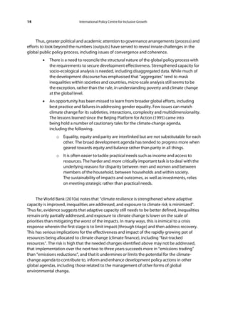 14                           International Policy Centre for Inclusive Growth




     Thus, greater political and academic attention to governance arrangements (process) and
efforts to look beyond the numbers (outputs) have served to reveal innate challenges in the
global public policy process, including issues of convergence and coherence.
        •   There is a need to reconcile the structural nature of the global policy process with
            the requirements to secure development effectiveness. Strengthened capacity for
            socio-ecological analysis is needed, including disaggregated data. While much of
            the development discourse has emphasised that “aggregates” tend to mask
            inequalities within societies and countries, micro-scale analysis still seems to be
            the exception, rather than the rule, in understanding poverty and climate change
            at the global level.
        •   An opportunity has been missed to learn from broader global efforts, including
            best practice and failures in addressing gender equality. Few issues can match
            climate change for its subtleties, interactions, complexity and multidimensionality.
            The lessons learned since the Beijing Platform for Action (1995) came into
            being hold a number of cautionary tales for the climate-change agenda,
            including the following.
                o Equality, equity and parity are interlinked but are not substitutable for each
                  other. The broad development agenda has tended to progress more when
                  geared towards equity and balance rather than parity in all things.
                o It is often easier to tackle practical needs such as income and access to
                  resources. The harder and more critically important task is to deal with the
                  underlying reasons for disparity between men and women and between
                  members of the household, between households and within society.
                  The sustainability of impacts and outcomes, as well as investments, relies
                  on meeting strategic rather than practical needs.


     The World Bank (2010a) notes that “climate resilience is strengthened where adaptive
capacity is improved, inequalities are addressed, and exposure to climate risk is minimized”.
Thus far, evidence suggests that adaptive capacity still needs to be better defined, inequalities
remain only partially addressed, and exposure to climate change is lower on the scale of
priorities than mitigating the worst of the impacts. In many ways, this is inimical to a crisis
response wherein the first stage is to limit impact (through triage) and then address recovery.
This has serious implications for the effectiveness and impact of the rapidly growing pot of
resources being allocated to climate change (climate finance), including “fast-tracked
resources”. The risk is high that the needed changes identified above may not be addressed,
that implementation over the next two to three years succeeds more in “emissions trading”
than “emissions reductions”, and that it undermines or limits the potential for the climate-
change agenda to contribute to, inform and enhance development policy actions in other
global agendas, including those related to the management of other forms of global
environmental change.
 