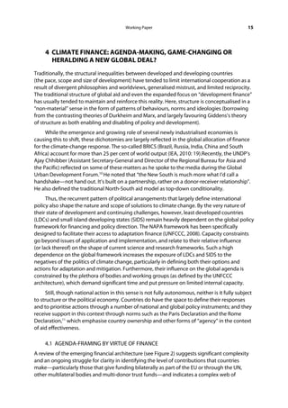 Working Paper                                            15




     4 CLIMATE FINANCE: AGENDA-MAKING, GAME-CHANGING OR
       HERALDING A NEW GLOBAL DEAL?
Traditionally, the structural inequalities between developed and developing countries
(the pace, scope and size of development) have tended to limit international cooperation as a
result of divergent philosophies and worldviews, generalised mistrust, and limited reciprocity.
The traditional structure of global aid and even the expanded focus on “development finance”
has usually tended to maintain and reinforce this reality. Here, structure is conceptualised in a
“non-material” sense in the form of patterns of behaviours, norms and ideologies (borrowing
from the contrasting theories of Durkheim and Marx, and largely favouring Giddens’s theory
of structure as both enabling and disabling of policy and development).
     While the emergence and growing role of several newly industrialised economies is
causing this to shift, these dichotomies are largely reflected in the global allocation of finance
for the climate-change response. The so-called BRICS (Brazil, Russia, India, China and South
Africa) account for more than 25 per cent of world output (IEA, 2010: 19).Recently, the UNDP’s
Ajay Chhibber (Assistant Secretary-General and Director of the Regional Bureau for Asia and
the Pacific) reflected on some of these matters as he spoke to the media during the Global
Urban Development Forum.10 He noted that “the New South is much more what I’d call a
handshake—not hand out. It’s built on a partnership, rather on a donor-receiver relationship”.
He also defined the traditional North-South aid model as top-down conditionality.
      Thus, the recurrent pattern of political arrangements that largely define international
policy also shape the nature and scope of solutions to climate change. By the very nature of
their state of development and continuing challenges, however, least developed countries
(LDCs) and small island developing states (SIDS) remain heavily dependent on the global policy
framework for financing and policy direction. The NAPA framework has been specifically
designed to facilitate their access to adaptation finance (UNFCCC, 2008). Capacity constraints
go beyond issues of application and implementation, and relate to their relative influence
(or lack thereof) on the shape of current science and research frameworks. Such a high
dependence on the global framework increases the exposure of LDCs and SIDS to the
negatives of the politics of climate change, particularly in defining both their options and
actions for adaptation and mitigation. Furthermore, their influence on the global agenda is
constrained by the plethora of bodies and working groups (as defined by the UNFCCC
architecture), which demand significant time and put pressure on limited internal capacity.
     Still, though national action in this sense is not fully autonomous, neither is it fully subject
to structure or the political economy. Countries do have the space to define their responses
and to prioritise actions through a number of national and global policy instruments; and they
receive support in this context through norms such as the Paris Declaration and the Rome
Declaration,11 which emphasise country ownership and other forms of “agency” in the context
of aid effectiveness.

     4.1 AGENDA-FRAMING BY VIRTUE OF FINANCE
A review of the emerging financial architecture (see Figure 2) suggests significant complexity
and an ongoing struggle for clarity in identifying the level of contributions that countries
make—particularly those that give funding bilaterally as part of the EU or through the UN,
other multilateral bodies and multi-donor trust funds—and indicates a complex web of
 