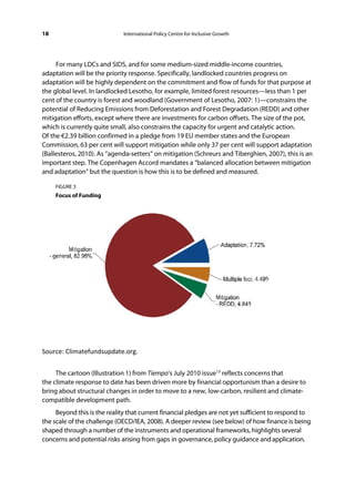 18                            International Policy Centre for Inclusive Growth




     For many LDCs and SIDS, and for some medium-sized middle-income countries,
adaptation will be the priority response. Specifically, landlocked countries progress on
adaptation will be highly dependent on the commitment and flow of funds for that purpose at
the global level. In landlocked Lesotho, for example, limited forest resources—less than 1 per
cent of the country is forest and woodland (Government of Lesotho, 2007: 1)—constrains the
potential of Reducing Emissions from Deforestation and Forest Degradation (REDD) and other
mitigation efforts, except where there are investments for carbon offsets. The size of the pot,
which is currently quite small, also constrains the capacity for urgent and catalytic action.
Of the €2.39 billion confirmed in a pledge from 19 EU member states and the European
Commission, 63 per cent will support mitigation while only 37 per cent will support adaptation
(Ballesteros, 2010). As “agenda-setters” on mitigation (Schreurs and Tiberghien, 2007), this is an
important step. The Copenhagen Accord mandates a “balanced allocation between mitigation
and adaptation” but the question is how this is to be defined and measured.

     FIGURE 3
     Focus of Funding




Source: Climatefundsupdate.org.  
 
     The cartoon (Illustration 1) from Tiempo’s July 2010 issue13 reflects concerns that
the climate response to date has been driven more by financial opportunism than a desire to
bring about structural changes in order to move to a new, low-carbon, resilient and climate-
compatible development path.
     Beyond this is the reality that current financial pledges are not yet sufficient to respond to
the scale of the challenge (OECD/IEA, 2008). A deeper review (see below) of how finance is being
shaped through a number of the instruments and operational frameworks, highlights several
concerns and potential risks arising from gaps in governance, policy guidance and application.
 
