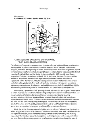 Working Paper                                          19



    ILLUSTRATION 1
    A Gaunt View by Lawrence Moore (Tiempo, July 2010)
 

 

 

 

 

 

 

 

 

 

    4.2 CHANGING THE GAME: ISSUES OF GOVERNANCE,
        POLICY GUIDANCE AND APPLICATION
The influence of governance arrangements, including rules and policy guidance, on adaptation
and mitigation at the national level also has implications for who is engaged, how they are
engaged, and when. While global guidance is mainly prescriptive it can have a significant impact
on national response frameworks that depend largely on external donor resources and technical
expertise. The World Bank and the Global Environment Facility (GEF) provide a significant
proportion of existing climate finance (Ghosh, 2010). Both are at the core of operationalising
delivery of that finance in line with the objectives and desired outcomes embodied in
agreements within the UNFCCC. They have a singular influence on the form the finance takes
and who it is likely to benefit. They both acknowledge limitations in the current operational
frameworks, particularly on development and social issues respectively. The World Bank (2010b)
refers to a fragmented integration of climate benefits in its core development portfolio.
     In this paper, “governance” and “policy guidance” are used as a lens to gain a better grasp
of who is involved and how their understandings and preferences influence the definition and
implementation of priorities. Conceptual frameworks become critical for shaping
operationalisation (rules) and policy guidance (practice) for applications and reporting on
implementation (Ghosh, 2010). Governance can be seen to have a clear influence on the what,
the how, and the “who” of outcomes and impacts, and thus these matters are treated here
jointly. This notion is reinforced by analysis in University of East Anglia (2010) that identifies
governance as important for securing benefits and for emissions reductions.
     While the global climate response is divided along the lines of adaptation and mitigation
efforts, suggesting that both the severity of impact and resilience have been considered in the
conceptual framework, these are not necessarily defined as complementary and mutually
supportive. The literature is clear that adaptation and mitigation are both necessary, but less
has been done to demonstrate, explore or emphasise the complementarities at the level of
 
