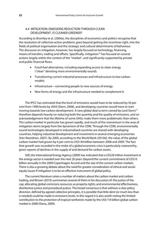 22                             International Policy Centre for Inclusive Growth




     4.4 MITIGATION: EMISSIONS REDUCTION THROUGH CLEAN
         DEVELOPMENT. IS CLEANER GREENER?
According to Bromley et al. (2004a), the disciplines of economics and politics recognise that
the resolution of collective-action problems goes beyond getting the incentives right, into the
fields of political organisation and the strategic and cultural determinants of behaviour.
The discourse on mitigation, however, has largely focused on technology, financing,
means of transfers, trading and offsets. Specifically, mitigation16 has focused on several
actions largely within the context of the “market”, and significantly supported by private
and public financial flows:
         •   Fossil-fuel alternatives, including expanding access to clean energy
             (“clean” denoting more environmentally-sound).
         •   Transitioning current industrial processes and infrastructure to low-carbon
             models.
         •   Infrastructure—connecting people to new sources of energy.
         •   New forms of energy and the infrastructure needed to complement it.


     The IPCC has estimated that the level of emissions would have to be reduced by 50 per
cent from 1990 levels by 2050 (Stern, 2008), and developing countries would have to start
moving towards low-carbon development. A new global deal (a term coined by Lord Stern)17
therefore depends heavily on reducing both the quantity and the quality of emissions, and on
acknowledgement that the lifetime of some GHGs make them more problematic than others.
The carbon market in particular has grown rapidly, and much of the momentum in the area of
mitigation stems largely from the dynamism of the CDM. Through the CDM, environmentally
sound technologies developed in industrialised countries are shared with developing
countries, helping industrial development and investment in several emerging economies
(Van Noordnen, 2007). By 2009, according to the World Bank (2010d), the value of the global
carbon market had grown by 6 per cent to US$144 billion between 2008 and 2009. The fact
that growth was recorded in the midst of a global economic crisis is particularly noteworthy,
given reports of declines in the supply of and demand for carbon assets.
      Still, the International Energy Agency (2009) has indicated that a US$20 trillion investment in
the energy sector is needed over the next 20 years (beyond the current commitment of US$10
billion annually in the 2009 Copenhagen Accord and the size of the current carbon market).
There is also a growing debate about the need for greater consideration of ethical and social-
equity issues if mitigation is to be an effective instrument of global policy.
      The current literature raises a number of matters about the carbon market and carbon
trading, and Brown (2010) summarises several of them in his discussion of: the justice of the
cap; allocating global-commons resources as property rights; and environmental effectiveness,
distributive justice and procedural justice. The broad consensus is that without a clear policy
direction, defined by agreed collective principles, it is possible that little dent (or much less than
is needed) could be made in emissions levels. In this regard it is also worth noting the limited
contribution to the protection of tropical rainforests made by the US$118 billion global carbon
market in 2008 (Viana, 2009).
 