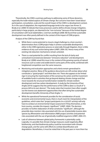 Working Paper                                           23




     Theoretically, the CDM is a primary pathway to addressing some of those dynamics,
especially the trade-related aspects of climate change. But concerns have been raised about
participation, consultation, scale and the overall impact of the CDM in a development context.
As in the case of adaptation, the negotiated language tends to be vague (see Annex 3).
Brody et al. (2008: 9) indicate that many processes used to define climate-change mitigation,
particularly in large projects, are deemed to be “non-inclusive” because of the limited degree
of consultation with local stakeholders. Liverman and Boyd (2008: 48) found that sustainable
development was often poorly defined in the context of the impact of CDM projects.
    Analysis of the CDM has found that:
        •   While there is some potential to mount a legal challenge to a host country’s
            determination that a CDM project helps it achieve sustainable development,
            either in the CDM registration process or externally through litigation, there is little
            evidence of any such action being taken (UNEP, 2004: 50). Hence many of the
            existing risk reduction mechanisms remain untested.
        •   There is a real potential for conflict resulting from the lack of clarity and
            unresolved inconsistencies between “emissions reduction” and development.
            Brody et al. (2008) raised this issue in the context of the growing scarcity of natural
            resources such as water and arable land in some parts of the world, combined with
            heightened competition over the same resources.
        •   Monitoring and evaluation approaches and criteria remain generalised in
            mitigation practice. Many of the guidance documents are still unclear about what
            constitutes a “good project” and what does not. There also appears to be limited
            rigor in ensuring the maximisation of the consensus for action and the investment
            of available funds in activities that go beyond abating climate change and that
            move towards the structural transformation needed for climate-resilient
            development and low-carbon development. A study by the University of East
            Anglia (2010) suggests that the performance of the CDM to date is a result of “a
            process left to its own devices”. The study notes that investors have often sought
            out the lowest-cost abatement opportunities that often bring few sustainable
            development benefits (University of East Anglia: 1).
        •   While the operational framework provides for the consideration of social,
            economic and environmental issues, there is much room for interpretation of the
            guidelines, which state that “project participants (in a LULUCF activity) will only
            have to conduct an environmental impact assessment if they themselves, or the
            host country, consider the impacts ‘significant’” (UNEP, 2004). The decision
            provides no further elaboration of what constitutes ”significant”, although the
            preamble does mention risks associated with the use of potentially invasive alien
            species by afforestation and reforestation (A&R) project activities and potential
            risks associated with the use of genetically modified organisms (UNEP, 2004: 47).
        •   Lack of coherence between global policy frameworks is potentially costly.
            Logically, it is possible that climate-change measures could negatively affect
            biodiversity, and that biodiversity policy could be inconsistent with climate-
            change goals, and the same with efforts to combat desertification and
            degradation. Nonetheless, it must be noted that in the past year or more there has
 