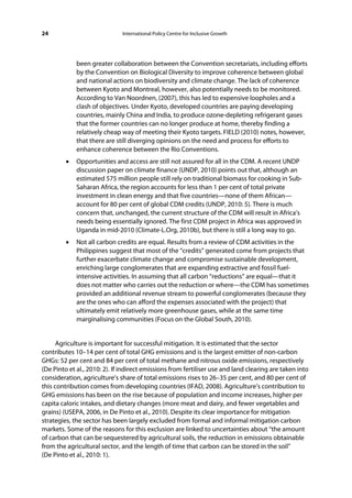 24                            International Policy Centre for Inclusive Growth




             been greater collaboration between the Convention secretariats, including efforts
             by the Convention on Biological Diversity to improve coherence between global
             and national actions on biodiversity and climate change. The lack of coherence
             between Kyoto and Montreal, however, also potentially needs to be monitored.
             According to Van Noordnen, (2007), this has led to expensive loopholes and a
             clash of objectives. Under Kyoto, developed countries are paying developing
             countries, mainly China and India, to produce ozone-depleting refrigerant gases
             that the former countries can no longer produce at home, thereby finding a
             relatively cheap way of meeting their Kyoto targets. FIELD (2010) notes, however,
             that there are still diverging opinions on the need and process for efforts to
             enhance coherence between the Rio Conventions.
         •   Opportunities and access are still not assured for all in the CDM. A recent UNDP
             discussion paper on climate finance (UNDP, 2010) points out that, although an
             estimated 575 million people still rely on traditional biomass for cooking in Sub-
             Saharan Africa, the region accounts for less than 1 per cent of total private
             investment in clean energy and that five countries—none of them African—
             account for 80 per cent of global CDM credits (UNDP, 2010: 5). There is much
             concern that, unchanged, the current structure of the CDM will result in Africa’s
             needs being essentially ignored. The first CDM project in Africa was approved in
             Uganda in mid-2010 (Climate-L.Org, 2010b), but there is still a long way to go.
         •   Not all carbon credits are equal. Results from a review of CDM activities in the
             Philippines suggest that most of the “credits” generated come from projects that
             further exacerbate climate change and compromise sustainable development,
             enriching large conglomerates that are expanding extractive and fossil fuel-
             intensive activities. In assuming that all carbon “reductions” are equal—that it
             does not matter who carries out the reduction or where—the CDM has sometimes
             provided an additional revenue stream to powerful conglomerates (because they
             are the ones who can afford the expenses associated with the project) that
             ultimately emit relatively more greenhouse gases, while at the same time
             marginalising communities (Focus on the Global South, 2010).


      Agriculture is important for successful mitigation. It is estimated that the sector
contributes 10–14 per cent of total GHG emissions and is the largest emitter of non-carbon
GHGs: 52 per cent and 84 per cent of total methane and nitrous oxide emissions, respectively
(De Pinto et al., 2010: 2). If indirect emissions from fertiliser use and land clearing are taken into
consideration, agriculture’s share of total emissions rises to 26–35 per cent, and 80 per cent of
this contribution comes from developing countries (IFAD, 2008). Agriculture’s contribution to
GHG emissions has been on the rise because of population and income increases, higher per
capita caloric intakes, and dietary changes (more meat and dairy, and fewer vegetables and
grains) (USEPA, 2006, in De Pinto et al., 2010). Despite its clear importance for mitigation
strategies, the sector has been largely excluded from formal and informal mitigation carbon
markets. Some of the reasons for this exclusion are linked to uncertainties about “the amount
of carbon that can be sequestered by agricultural soils, the reduction in emissions obtainable
from the agricultural sector, and the length of time that carbon can be stored in the soil”
(De Pinto et al., 2010: 1).
 