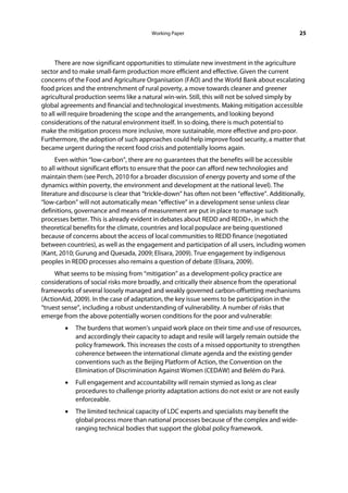 Working Paper                                           25




      There are now significant opportunities to stimulate new investment in the agriculture
sector and to make small-farm production more efficient and effective. Given the current
concerns of the Food and Agriculture Organisation (FAO) and the World Bank about escalating
food prices and the entrenchment of rural poverty, a move towards cleaner and greener
agricultural production seems like a natural win-win. Still, this will not be solved simply by
global agreements and financial and technological investments. Making mitigation accessible
to all will require broadening the scope and the arrangements, and looking beyond
considerations of the natural environment itself. In so doing, there is much potential to
make the mitigation process more inclusive, more sustainable, more effective and pro-poor.
Furthermore, the adoption of such approaches could help improve food security, a matter that
became urgent during the recent food crisis and potentially looms again.
      Even within “low-carbon”, there are no guarantees that the benefits will be accessible
to all without significant efforts to ensure that the poor can afford new technologies and
maintain them (see Perch, 2010 for a broader discussion of energy poverty and some of the
dynamics within poverty, the environment and development at the national level). The
literature and discourse is clear that “trickle-down” has often not been “effective”. Additionally,
“low-carbon” will not automatically mean “effective” in a development sense unless clear
definitions, governance and means of measurement are put in place to manage such
processes better. This is already evident in debates about REDD and REDD+, in which the
theoretical benefits for the climate, countries and local populace are being questioned
because of concerns about the access of local communities to REDD finance (negotiated
between countries), as well as the engagement and participation of all users, including women
(Kant, 2010; Gurung and Quesada, 2009; Elisara, 2009). True engagement by indigenous
peoples in REDD processes also remains a question of debate (Elisara, 2009).
     What seems to be missing from “mitigation” as a development-policy practice are
considerations of social risks more broadly, and critically their absence from the operational
frameworks of several loosely managed and weakly governed carbon-offsetting mechanisms
(ActionAid, 2009). In the case of adaptation, the key issue seems to be participation in the
“truest sense”, including a robust understanding of vulnerability. A number of risks that
emerge from the above potentially worsen conditions for the poor and vulnerable:
        •   The burdens that women’s unpaid work place on their time and use of resources,
            and accordingly their capacity to adapt and resile will largely remain outside the
            policy framework. This increases the costs of a missed opportunity to strengthen
            coherence between the international climate agenda and the existing gender
            conventions such as the Beijing Platform of Action, the Convention on the
            Elimination of Discrimination Against Women (CEDAW) and Belém do Pará.
        •   Full engagement and accountability will remain stymied as long as clear
            procedures to challenge priority adaptation actions do not exist or are not easily
            enforceable.
        •   The limited technical capacity of LDC experts and specialists may benefit the
            global process more than national processes because of the complex and wide-
            ranging technical bodies that support the global policy framework.
 