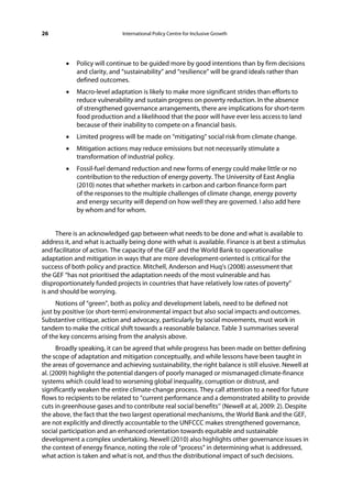 26                           International Policy Centre for Inclusive Growth




        •   Policy will continue to be guided more by good intentions than by firm decisions
            and clarity, and “sustainability” and “resilience” will be grand ideals rather than
            defined outcomes.
        •   Macro-level adaptation is likely to make more significant strides than efforts to
            reduce vulnerability and sustain progress on poverty reduction. In the absence
            of strengthened governance arrangements, there are implications for short-term
            food production and a likelihood that the poor will have ever less access to land
            because of their inability to compete on a financial basis.
        •   Limited progress will be made on “mitigating” social risk from climate change.
        •   Mitigation actions may reduce emissions but not necessarily stimulate a
            transformation of industrial policy.
        •   Fossil-fuel demand reduction and new forms of energy could make little or no
            contribution to the reduction of energy poverty. The University of East Anglia
            (2010) notes that whether markets in carbon and carbon finance form part
            of the responses to the multiple challenges of climate change, energy poverty
            and energy security will depend on how well they are governed. I also add here
            by whom and for whom.


     There is an acknowledged gap between what needs to be done and what is available to
address it, and what is actually being done with what is available. Finance is at best a stimulus
and facilitator of action. The capacity of the GEF and the World Bank to operationalise
adaptation and mitigation in ways that are more development-oriented is critical for the
success of both policy and practice. Mitchell, Anderson and Huq’s (2008) assessment that
the GEF “has not prioritised the adaptation needs of the most vulnerable and has
disproportionately funded projects in countries that have relatively low rates of poverty”
is and should be worrying.
     Notions of “green”, both as policy and development labels, need to be defined not
just by positive (or short-term) environmental impact but also social impacts and outcomes.
Substantive critique, action and advocacy, particularly by social movements, must work in
tandem to make the critical shift towards a reasonable balance. Table 3 summarises several
of the key concerns arising from the analysis above.
      Broadly speaking, it can be agreed that while progress has been made on better defining
the scope of adaptation and mitigation conceptually, and while lessons have been taught in
the areas of governance and achieving sustainability, the right balance is still elusive. Newell at
al. (2009) highlight the potential dangers of poorly managed or mismanaged climate-finance
systems which could lead to worsening global inequality, corruption or distrust, and
significantly weaken the entire climate-change process. They call attention to a need for future
flows to recipients to be related to “current performance and a demonstrated ability to provide
cuts in greenhouse gases and to contribute real social benefits’’ (Newell at al, 2009: 2). Despite
the above, the fact that the two largest operational mechanisms, the World Bank and the GEF,
are not explicitly and directly accountable to the UNFCCC makes strengthened governance,
social participation and an enhanced orientation towards equitable and sustainable
development a complex undertaking. Newell (2010) also highlights other governance issues in
the context of energy finance, noting the role of “process” in determining what is addressed,
what action is taken and what is not, and thus the distributional impact of such decisions.
 