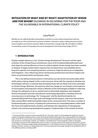MITIGATION OF WHAT AND BY WHAT? ADAPTATION BY WHOM
AND FOR WHOM? DILEMMAS IN DELIVERING FOR THE POOR AND
     THE VULNERABLE IN INTERNATIONAL CLIMATE POLICY



                                                   Leisa Perch*
Whether we are collectively able to bring about a transition to a low carbon energy future and how
we might do so is first and foremost a question of politics. Institutions, policy-making processes and the
nature of politics are central to societies’ ability to set priorities, manage trade-offs and address conflicts
in a prevailing context of inequality and uneven development (University of East Anglia, 2010:1).




      1 INTRODUCTION
Despite notable advances in the “climate change-development” discourse and the rapid
evolution of the climate-finance architecture, many of the fundamentally politicised issues
that shape the existing dilemma on how to confront global climate change have been avoided
or delayed. A largely market-driven response has not advanced an accountability-driven,
long-term agenda, and competing interests continue to shape the discourse on adaptation
and mitigation—thus influencing whose risk becomes predominant and whose impacts and
losses are prioritised within and between states.
      This is not defined only by actions in themselves, but also by the structural reality within
which policy is being shaped. In the current structure, those with the capacity to develop new
technologies will have a customer base formed by those who are likely to be most vulnerable
to climate change. Moreover, the extent to which we change (or can change) current patterns
of consumption and production will be a reflection of the technologies available to make that
change, the willingness to do so, and the level to which both adaptation and mitigation
finance and projects prioritise and advance social-equity approaches, including norms for
ensuring access to technology. The “energy poor” and the disenfranchised do not
automatically benefit from large-scale technology-transfer projects, and some interventions
help country efforts while having little impact at the community level. This raises a number of
fundamental policy concerns, including the achievement of a reasonable balance within both
the intent and implementation of policy, and between the imperatives of managing the
climate crisis and securing development progress. Fundamentally, in the context of climate


* International Policy Centre for Inclusive Growth (IPC-IG). The author wishes to acknowledge the significant research
support of Stephanie Stahlberg (intern), which informed the findings of this paper. She is also grateful for the advice and
inputs of the IPC-IG research team, particularly those of Rathin Roy and Radhika Lal. The feedback of Cate Owren (WEDO),
who served as an external peer reviewer, was helpful in consolidating the social and gender analysis in the paper,
including the assessment of the global policy process to date. A summary version of this paper was presented in a panel
on the “Politics of Climate Change, Gender and Development” at the DevNet Conference on Nature, Poverty and Power at
Uppsala University, Sweden, 25–26 November 2010. The views expressed in this paper should not be attributed to IPC-IG
or its affiliated partners, including UNDP.
 