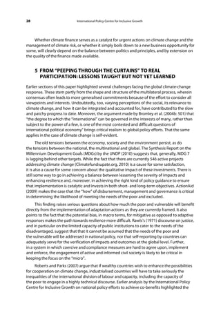 28                           International Policy Centre for Inclusive Growth




     Whether climate finance serves as a catalyst for urgent actions on climate change and the
management of climate risk, or whether it simply boils down to a new business opportunity for
some, will clearly depend on the balance between politics and principles, and by extension on
the quality of the finance made available.


     5 FROM “PEEPING THROUGH THE CURTAINS” TO REAL
       PARTICIPATION: LESSONS TAUGHT BUT NOT YET LEARNED
Earlier sections of this paper highlighted several challenges facing the global climate-change
response. These stem partly from the shape and structure of the multilateral process, wherein
consensus often leads to more generalised commitments because of the effort to consider all
viewpoints and interests. Undoubtedly, too, varying perceptions of the social, its relevance to
climate change, and how it can be integrated and accounted for, have contributed to the slow
and patchy progress to date. Moreover, the argument made by Bromley et al. (2004b: 501) that
“the degree to which the “international” can be governed in the interests of many, rather than
subject to the power of a few, is one of the most contested and difficult questions of
international political economy” brings critical realism to global policy efforts. That the same
applies in the case of climate change is self-evident.
       The old tensions between the economy, society and the environment persist, as do
the tensions between the national, the multinational and global. The Synthesis Report on the
Millennium Development Goals (MDGs) by the UNDP (2010) suggests that, generally, MDG 7
is lagging behind other targets. While the fact that there are currently 546 active projects
addressing climate change (Climatefundsupate.org, 2010) is a cause for some satisfaction,
it is also a cause for some concern about the qualitative impact of these investments. There is
still some way to go in achieving a balance between lessening the severity of impacts and
enhancing resilience and, moreover, in achieving the right kind of policy guidance to ensure
that implementation is catalytic and invests in both short- and long-term objectives. ActionAid
(2009) makes the case that the “how” of disbursement, management and governance is critical
in determining the likelihood of meeting the needs of the poor and excluded.
      This finding raises serious questions about how much the poor and vulnerable will benefit
directly from the implementation of adaptation actions as they are currently framed. It also
points to the fact that the potential bias, in macro terms, for mitigative as opposed to adaptive
responses makes the path towards resilience more difficult. Rawls’s (1971) discourse on justice,
and in particular on the limited capacity of public institutions to cater to the needs of the
disadvantaged, suggest that that it cannot be assumed that the needs of the poor and
the vulnerable will be addressed in national policy, nor that self-reporting by countries can
adequately serve for the verification of impacts and outcomes at the global level. Further,
in a system in which coercive and compliance measures are hard to agree upon, implement
and enforce, the engagement of active and informed civil society is likely to be critical in
keeping the focus on the “micro”.
     Roberts and Parks (2007) argue that if wealthy countries wish to enhance the possibilities
for cooperation on climate change, industrialised countries will have to take seriously the
inequalities of the international division of labour and capacity, including the capacity of
the poor to engage in a highly technical discourse. Earlier analysis by the International Policy
Centre for Inclusive Growth on national policy efforts to achieve co-benefits highlighted the
 
