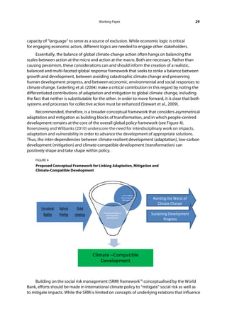 Working Paper                                           29




capacity of “language” to serve as a source of exclusion. While economic logic is critical
for engaging economic actors, different logics are needed to engage other stakeholders.
     Essentially, the balance of global climate-change action often hangs on balancing the
scales between action at the micro and action at the macro. Both are necessary. Rather than
causing pessimism, these considerations can and should inform the creation of a realistic,
balanced and multi-faceted global response framework that seeks to strike a balance between
growth and development, between avoiding catastrophic climate change and preserving
human development progress, and between economic, environmental and social responses to
climate change. Easterling et al. (2004) make a critical contribution in this regard by noting the
differentiated contributions of adaptation and mitigation to global climate change, including
the fact that neither is substitutable for the other. In order to move forward, it is clear that both
systems and processes for collective action must be enhanced (Stewart et al., 2009).
     Recommended, therefore, is a broader conceptual framework that considers asymmetrical
adaptation and mitigation as building blocks of transformation, and in which people-centred
development remains at the core of the overall global policy framework (see Figure 4).
Rosenzweig and Wilbanks (2010) underscore the need for interdisciplinary work on impacts,
adaptation and vulnerability in order to advance the development of appropriate solutions.
Thus, the inter-dependencies between climate-resilient development (adaptation), low-carbon
development (mitigation) and climate-compatible development (transformation) can
positively shape and take shape within policy.

     FIGURE 4
     Proposed Conceptual Framework for Linking Adaptation, Mitigation and
     Climate-Compatible Development
       



                                                                         Averting the Worst of 
                                                                           Climate Change 

                                                                        Sustaining Development 
                                                                                Progress 




    Building on the social risk management (SRM) framework18 conceptualised by the World
Bank, efforts should be made in international climate policy to “mitigate” social risk as well as
to mitigate impacts. While the SRM is limited on concepts of underlying relations that influence
 