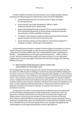 Working Paper                                           31




    In order to address the above and move towards a more socially equitable response
framework, the following types of complementary actions should be highlighted:
        •   actions that help the human and natural system to adjust and adapt
            to a changing climate;
        •   actions that link “low-carbon development” efforts to “green
            employment/jobs/business” opportunities;
        •   appropriately designed change processes built on a sound understanding
            of the sociocultural dimensions of climate change (including how gender,
            race and power condition capability and agency);
        •   “no-regrets” actions based on equity and right-based frameworks (including
            gender inequality and other forms of exclusion); and
        •   actions that bring coherence to the duality of a “precautionary approach”,20
            including “no-regrets” and the right to development.


    A subnational frame of analysis is needed to enhance global accountability to countries,
as well as the poor and vulnerable, as a discrete social and political constituency. Recent
analysis by Piero and Desai (2008) shows that “understanding the poor’s expectations of
benefits … and building their trust through improved transparency … will be crucial for …
success”. While the context of their analysis was climate insurance, it is not a big leap to
suggest that such lessons also apply to all mechanisms that seek to engage with and bring
benefits to the poor.

     5.1 IMPLICATIONS FOR RECONCILING CLIMATE CHANGE AND
          DEVELOPMENT AT THE GLOBAL LEVEL
The management of risk and uncertainty in the context of climate change remains perhaps
the single most difficult political challenge of modern times. Beyond the difficult challenge of
arriving at a consensus on the nature of the risk (nationally and/or globally), as well as the level
of urgency it represents, is the marketing of “risk avoidance” as a concrete and necessary policy
action—that is, proactive responses as cost-effective and preferable. It is clear that collective
action is needed; what remain to be resolved are the right systems and process for such action.
Certainly, collective action between individuals, individuals within states and individuals across
states, as well as agreements between those who are empowered and those without voice,
bring new meaning to the concept of “inclusion” as a process and “inclusive” as a
development outcome.
      Emerging from this review is a generalised picture of delayed structural transformation
and limited coalition-building around critically needed policy, commitment, action and
approaches. Certainly, transformation and change will necessitate both mitigative and
adaptive action. Favouring one over the other is a false choice, one that over the long
term is likely to undermine efforts to avoid catastrophic climatic change, exacerbate existing
challenges, and potentially create new manifestations of vulnerability and inequality. It seems
fair to conclude that we are still some distance from a clear message in the global climate
change agenda, one that appropriately defines what the right balance is.
 