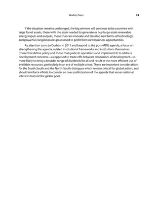 Working Paper                                         33




     If the situation remains unchanged, the big winners will continue to be countries with
large forest assets, those with the scale needed to generate or buy large-scale renewable
energy inputs and outputs, those that can innovate and develop new forms of technology,
and powerful conglomerates positioned to profit from new business opportunities.
     As attention turns to Durban in 2011 and beyond to the post-MDG agenda, a focus on
strengthening the agenda, related institutional frameworks and institutions themselves
(those that define policy and those that guide its operations and implement it) to address
development concerns—as opposed to trade-offs between dimensions of development—is
more likely to bring a broader range of dividends for all and result in the more efficient use of
available resources, particularly in an era of multiple crises. These are important considerations
for the South-South and the North-South dialogues which remain critical for global action, and
should reinforce efforts to counter an over-politicisation of the agenda that serves national
interests but not the global poor.
 