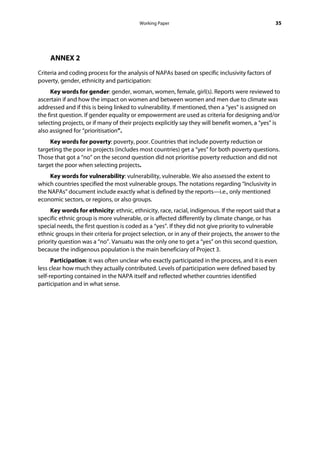 Working Paper                                            35




     ANNEX 2
Criteria and coding process for the analysis of NAPAs based on specific inclusivity factors of
poverty, gender, ethnicity and participation:
     Key words for gender: gender, woman, women, female, girl(s). Reports were reviewed to
ascertain if and how the impact on women and between women and men due to climate was
addressed and if this is being linked to vulnerability. If mentioned, then a “yes” is assigned on
the first question. If gender equality or empowerment are used as criteria for designing and/or
selecting projects, or if many of their projects explicitly say they will benefit women, a “yes” is
also assigned for “prioritisation”.
     Key words for poverty: poverty, poor. Countries that include poverty reduction or
targeting the poor in projects (includes most countries) get a “yes” for both poverty questions.
Those that got a “no” on the second question did not prioritise poverty reduction and did not
target the poor when selecting projects.
     Key words for vulnerability: vulnerability, vulnerable. We also assessed the extent to
which countries specified the most vulnerable groups. The notations regarding “Inclusivity in
the NAPAs” document include exactly what is defined by the reports—i.e., only mentioned
economic sectors, or regions, or also groups.
     Key words for ethnicity: ethnic, ethnicity, race, racial, indigenous. If the report said that a
specific ethnic group is more vulnerable, or is affected differently by climate change, or has
special needs, the first question is coded as a “yes”. If they did not give priority to vulnerable
ethnic groups in their criteria for project selection, or in any of their projects, the answer to the
priority question was a “no”. Vanuatu was the only one to get a “yes” on this second question,
because the indigenous population is the main beneficiary of Project 3.
      Participation: it was often unclear who exactly participated in the process, and it is even
less clear how much they actually contributed. Levels of participation were defined based by
self-reporting contained in the NAPA itself and reflected whether countries identified
participation and in what sense.
 