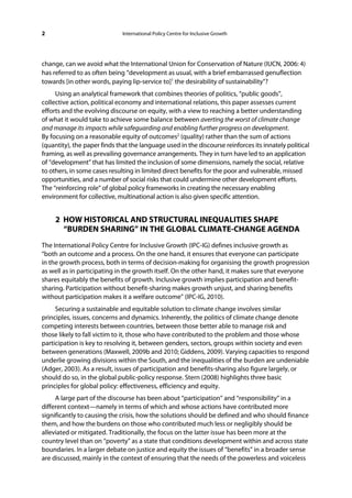 2                             International Policy Centre for Inclusive Growth




change, can we avoid what the International Union for Conservation of Nature (IUCN, 2006: 4)
has referred to as often being “development as usual, with a brief embarrassed genuflection
towards [in other words, paying lip-service to]1 the desirability of sustainability”?
     Using an analytical framework that combines theories of politics, “public goods”,
collective action, political economy and international relations, this paper assesses current
efforts and the evolving discourse on equity, with a view to reaching a better understanding
of what it would take to achieve some balance between averting the worst of climate change
and manage its impacts while safeguarding and enabling further progress on development.
By focusing on a reasonable equity of outcomes2 (quality) rather than the sum of actions
(quantity), the paper finds that the language used in the discourse reinforces its innately political
framing, as well as prevailing governance arrangements. They in turn have led to an application
of “development” that has limited the inclusion of some dimensions, namely the social, relative
to others, in some cases resulting in limited direct benefits for the poor and vulnerable, missed
opportunities, and a number of social risks that could undermine other development efforts.
The “reinforcing role” of global policy frameworks in creating the necessary enabling
environment for collective, multinational action is also given specific attention.


     2 HOW HISTORICAL AND STRUCTURAL INEQUALITIES SHAPE
       “BURDEN SHARING” IN THE GLOBAL CLIMATE-CHANGE AGENDA
The International Policy Centre for Inclusive Growth (IPC-IG) defines inclusive growth as
“both an outcome and a process. On the one hand, it ensures that everyone can participate
in the growth process, both in terms of decision-making for organising the growth progression
as well as in participating in the growth itself. On the other hand, it makes sure that everyone
shares equitably the benefits of growth. Inclusive growth implies participation and benefit-
sharing. Participation without benefit-sharing makes growth unjust, and sharing benefits
without participation makes it a welfare outcome” (IPC-IG, 2010).
     Securing a sustainable and equitable solution to climate change involves similar
principles, issues, concerns and dynamics. Inherently, the politics of climate change denote
competing interests between countries, between those better able to manage risk and
those likely to fall victim to it, those who have contributed to the problem and those whose
participation is key to resolving it, between genders, sectors, groups within society and even
between generations (Maxwell, 2009b and 2010; Giddens, 2009). Varying capacities to respond
underlie growing divisions within the South, and the inequalities of the burden are undeniable
(Adger, 2003). As a result, issues of participation and benefits-sharing also figure largely, or
should do so, in the global public-policy response. Stern (2008) highlights three basic
principles for global policy: effectiveness, efficiency and equity.
     A large part of the discourse has been about “participation” and “responsibility” in a
different context—namely in terms of which and whose actions have contributed more
significantly to causing the crisis, how the solutions should be defined and who should finance
them, and how the burdens on those who contributed much less or negligibly should be
alleviated or mitigated. Traditionally, the focus on the latter issue has been more at the
country level than on “poverty” as a state that conditions development within and across state
boundaries. In a larger debate on justice and equity the issues of “benefits” in a broader sense
are discussed, mainly in the context of ensuring that the needs of the powerless and voiceless
 