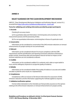 38                            International Policy Centre for Inclusive Growth




     ANNEX 4

     SELECT GUIDANCE ON THE CLEAN DEVELOPMENT MECHANISM
UNFCCC, ‘Clean Development Mechanism Validation and Verification Manual’, version 01.2,
accessed from:http://cdm.unfccc.int/Reference/Manuals/accr_man01.pdf.
Terms for validating and verifying information provided by project participants
1. Accurate
     Checking for accuracy means:
   (a) For quantitative data and information: minimising bias and uncertainty in the
measurement process and the processing of data;
     (b) For non-quantitative information: minimising bias in favour of a particular result.
2. Conservative
    Information can be considered as conservative if the GHG emission reductions or removal
enhancements of a project activity are not overestimated.
3. Relevant
     Information can be considered relevant if it ensures compliance with the CDM
requirements and the quantification and reporting of emission reductions achieved by a
project activity. Unnecessary data and assumptions that do not have an impact on the
emission reductions are not considered as relevant.
4. Credible
     Information can be considered credible if it is authentic and is able to inspire belief or
trust, and the willingness of persons to accept the quality of evidence.
5. Reliable
    Information can be considered reliable if the quality of evidence is accurate and credible
and able to yield the same results on a repeated basis.
6. Completeness
    Completeness refers to inclusion of all relevant information for assessment of GHG
emissions reductions and the information supporting the methods applied as required.
7. Validation/verification opinion
     Formal written declaration to the intended user that provides assurance on the opinion
relating to the GHG emission reductions or removal enhancements of a project activity.




Modalities and Procedures (as defined in Article 12 of the Kyoto Protocol. Decision
17/CP.7. 8th Plenary Meeting. 10 November 2001)
 