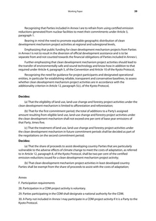 Working Paper                                           39




    Recognizing that Parties included in Annex I are to refrain from using certified emission
reductions generated from nuclear facilities to meet their commitments under Article 3,
paragraph 1.
    Bearing in mind the need to promote equitable geographic distribution of clean
development mechanism project activities at regional and subregional levels,
     Emphasizing that public funding for clean development mechanism projects from Parties
in Annex I is not to result in the diversion of official development assistance and is to be
separate from and not counted towards the financial obligations of Parties included in Annex I,
     Further emphasizing that clean development mechanism project activities should lead to
the transfer of environmentally safe and sound technology and know-how in addition to that
required under Article 4, paragraph 5, of the Convention and Article 10 of the Kyoto Protocol,
     Recognizing the need for guidance for project participants and designated operational
entities, in particular for establishing reliable, transparent and conservative baselines, to assess
whether clean development mechanism project activities are in accordance with the
additionality criterion in Article 12, paragraph 5(c), of the Kyoto Protocol,


Decides:
     (a) That the eligibility of land use, land-use change and forestry project activities under the
clean development mechanism is limited to afforestation and reforestation;
     (b) That for the first commitment period, the total of additions to a Party's assigned
amount resulting from eligible land use, land-use change and forestry project activities under
the clean development mechanism shall not exceed one per cent of base year emissions of
that Party, times five;
     (c) That the treatment of land use, land-use change and forestry project activities under
the clean development mechanism in future commitment periods shall be decided as part of
the negotiations on the second commitment period;
Decides:
     (a) That the share of proceeds to assist developing country Parties that are particularly
vulnerable to the adverse effects of climate change to meet the costs of adaptation, as referred
to in Article 12, paragraph 8, of the Kyoto Protocol, shall be two per cent of the certified
emission reductions issued for a clean development mechanism project activity;
     (b) That clean development mechanism project activities in least developed country
Parties shall be exempt from the share of proceeds to assist with the costs of adaptation;


Annex
F. Participation requirements
28. Participation in a CDM project activity is voluntary.  
29. Parties participating in the CDM shall designate a national authority for the CDM.
30. A Party not included in Annex I may participate in a CDM project activity if it is a Party to the
Kyoto Protocol.
 