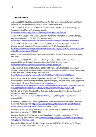 40                           International Policy Centre for Inclusive Growth




     REFERENCES
ActionAid (2009). Equitable Adaptation Finance: The Case for An Enhanced Funding Mechanism
under the UN Framework Convention on Climate Change. ActionAid.
ActionAid (2010). ‘Fertile Ground: How Governments and Donors Could Halve Hunger by
Supporting Small Farmers’, ActionAid website
http://www.actionaid.org/assets/pdf/Fertilegroundreport_webfinal.pdf.
Adger, W. Neil (2003). ‘Social Capital, Collective Action and Adaptation to Climate Change’,
Economic Geography 79 (4), 387–404. Accessed from
http://www3.interscience.wiley.com/journal/122203887/abstract?CRETRY=1&SRETRY=0.
Adger, W. Neil, N. W. Arnell, and E. L. Tompkins (2005). ‘Successful Adaptation to Climate
Change across Scales’ Global Environmental Change 15, 77–86. Accessed from
http://research.fit.edu/sealevelriselibrary/documents/doc_mgr/422/UK_Successful_Adaptatio
n_to_CC_-_Adger_et_al_2005.pdf.
Adger, W. Neil, et al. (eds) (2006). Fairness in Adaptation to Climate Change. Cambridge, Mass.,
MIT Press.
Aguilar, Lorena (2007). Climate Change Briefing: Gender and Climate Change–Women as
Agents of Change. The World Conservation Union (IUCN). Accessed from
http://cmsdata.iucn.org/downloads/climate_change_gender.pdf
Aldy, Joseph, R. Baron, and L. Tubiana (2003). ‘Addressing Cost: The Political Economy of
Climate change’ in Beyond Kyoto: Advancing the International Effort Against Climate Change. Pew
Center on Global Climate Change. Accessed from
http://belfercenter.ksg.harvard.edu/files/Aldy%20Baron%20Tubiana%202003.pdf.
Bacon, Robert and Soma Bhattacharya (2007). ‘Growth and CO2 Emissions: How Do Different
Countries Fare?’ World Bank Environment Department Papers, Climate Change Series, Paper 113.
Washington, DC, World Bank. Accessed from http://www-
wds.worldbank.org/external/default/WDSContentServer/WDSP/IB/2007/12/05/000020953_20
071205142250/Rendered/PDF/417600EDP01130Growth0and0CO201PUBLIC1.pdf
Bah, El-hadj M. (2008). ‘Structural Transformation in Developed and Developing Countries’,
MPRA Paper 10655. MPRA website
http://mpra.ub.unimuenchen.de/10655/1/MPRA_paper_10655.pdf (accessed on 23
August 2010).
Ballasteros, Athena (2010). ‘Summary of Climate Finance Pledges Put Forward by Developed
Countries’. Accessed from: http://www.wri.org/stories/2010/02/summary-climate-finance-
pledges-put-forward-developed-countries on 22 July 2010.
Bandiera, Oriana, I. Barankay and I. Rasul (2005). ‘Cooperation in Collective Action’, The
Economics of Transition 13 (3) 473–498.
Bernaldo de Quirós, E. (2007). ‘Aid to Least Developed Countries’. Presented at ECOSOC,
Geneva, 19 July 200. Accessed from www.unohrlls.org/.../Aid20 % 20to %LDCs-% 20Statistics -
% % 20Elena 20Bernaldo.ppt.
Berrang-Ford, Lea, James D. Ford and Jaclyn Paterson (2010). ‘Are We Adapting To Climate
Change?’ Global Environmental Change 21 (1), 25–33.
 