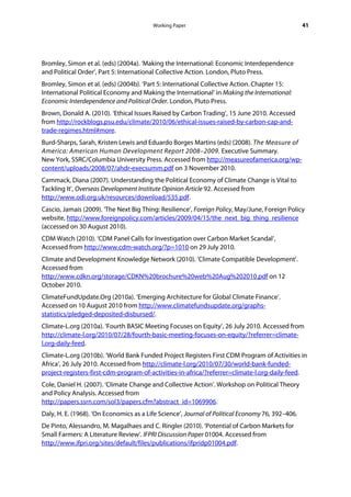 Working Paper                                            41




Bromley, Simon et al. (eds) (2004a). ‘Making the International: Economic Interdependence
and Political Order’, Part 5: International Collective Action. London, Pluto Press.
Bromley, Simon et al. (eds) (2004b). ‘Part 5: International Collective Action. Chapter 15:
International Political Economy and Making the International’ in Making the International:
Economic Interdependence and Political Order. London, Pluto Press.
Brown, Donald A. (2010). ‘Ethical Issues Raised by Carbon Trading’, 15 June 2010. Accessed
from http://rockblogs.psu.edu/climate/2010/06/ethical-issues-raised-by-carbon-cap-and-
trade-regimes.html#more.
Burd-Sharps, Sarah, Kristen Lewis and Eduardo Borges Martins (eds) (2008). The Measure of
America: American Human Development Report 2008–2009. Executive Summary.
New York, SSRC/Columbia University Press. Accessed from http://measureofamerica.org/wp-
content/uploads/2008/07/ahdr-execsumm.pdf on 3 November 2010.
Cammack, Diana (2007). Understanding the Political Economy of Climate Change is Vital to
Tackling It’, Overseas Development Institute Opinion Article 92. Accessed from
http://www.odi.org.uk/resources/download/535.pdf.
Cascio, Jamais (2009). ‘The Next Big Thing: Resilience’, Foreign Policy, May/June, Foreign Policy
website, http://www.foreignpolicy.com/articles/2009/04/15/the_next_big_thing_resilience
(accessed on 30 August 2010).
CDM Watch (2010). ‘CDM Panel Calls for Investigation over Carbon Market Scandal’,
Accessed from http://www.cdm-watch.org/?p=1010 on 29 July 2010.
Climate and Development Knowledge Network (2010). ‘Climate Compatible Development’.
Accessed from
http://www.cdkn.org/storage/CDKN%20brochure%20web%20Aug%202010.pdf on 12
October 2010.
ClimateFundUpdate.Org (2010a). ‘Emerging Architecture for Global Climate Finance’.
Accessed on 10 August 2010 from http://www.climatefundsupdate.org/graphs-
statistics/pledged-deposited-disbursed/.
Climate-L.org (2010a). ‘Fourth BASIC Meeting Focuses on Equity’, 26 July 2010. Accessed from
http://climate-l.org/2010/07/28/fourth-basic-meeting-focuses-on-equity/?referrer=climate-
l.org-daily-feed.
Climate-L.org (2010b). ‘World Bank Funded Project Registers First CDM Program of Activities in
Africa’, 26 July 2010. Accessed from http://climate-l.org/2010/07/30/world-bank-funded-
project-registers-first-cdm-program-of-activities-in-africa/?referrer=climate-l.org-daily-feed.
Cole, Daniel H. (2007). ‘Climate Change and Collective Action’. Workshop on Political Theory
and Policy Analysis. Accessed from
http://papers.ssrn.com/sol3/papers.cfm?abstract_id=1069906.
Daly, H. E. (1968). ‘On Economics as a Life Science’, Journal of Political Economy 76, 392–406.
De Pinto, Alessandro, M. Magalhaes and C. Ringler (2010). ‘Potential of Carbon Markets for
Small Farmers: A Literature Review’. IFPRI Discussion Paper 01004. Accessed from
http://www.ifpri.org/sites/default/files/publications/ifpridp01004.pdf.
 