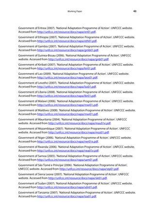 Working Paper                                         43




Government of Eritrea (2007). ‘National Adaptation Programme of Action’. UNFCCC website.
Accessed from http://unfccc.int/resource/docs/napa/eri01.pdf.
Government of Ethiopia (2007). ‘National Adaptation Programme of Action’. UNFCCC website.
Accessed from http://unfccc.int/resource/docs/napa/eth01.pdf.
Government of Gambia (2007). ‘National Adaptation Programme of Action’. UNFCCC website.
Accessed from http://unfccc.int/resource/docs/napa/gmb01.pdf.
Government of Guinea-Bissau (2006). ‘National Adaptation Programme of Action’. UNFCCC
website. Accessed from http://unfccc.int/resource/docs/napa/gnb01.pdf.
Government of Kiribati (2007). ‘National Adaptation Programme of Action’. UNFCCC website.
Accessed from http://unfccc.int/resource/docs/napa/kir01.pdf.
Government of Lao (2009). ‘National Adaptation Programme of Action’. UNFCCC website.
Accessed from http://unfccc.int/resource/docs/napa/laos01.pdf.
Government of Lesotho (2007). ‘National Adaptation Programme of Action’. UNFCCC website.
Accessed from http://unfccc.int/resource/docs/napa/lso01.pdf.
Government of Liberia (2008). ‘National Adaptation Programme of Action’. UNFCCC website.
Accessed from http://unfccc.int/resource/docs/napa/lbr01.pdf.
Government of Malawi (2006). ‘National Adaptation Programme of Action’. UNFCCC website.
Accessed from http://unfccc.int/resource/docs/napa/mwi01.pdf.
Government of Maldives (2008). ‘National Adaptation Programme of Action’. UNFCCC website.
Accessed from http://unfccc.int/resource/docs/napa/mwi01.pdf.
Government of Mauritania (2004). ‘National Adaptation Programme of Action’. UNFCCC
website. Accessed from http://unfccc.int/resource/docs/napa/mau01e.pdf.
Government of Mozambique (2007). ‘National Adaptation Programme of Action’. UNFCCC
website. Accessed from http://unfccc.int/resource/docs/napa/moz01.pdf.
Government of Niger (2006). ‘National Adaptation Programme of Action’. UNFCCC website.
Accessed from http://unfccc.int/resource/docs/napa/ner01e.pdf.
Government of Rwanda (2006). ‘National Adaptation Programme of Action’. UNFCCC website.
Accessed from http://unfccc.int/resource/docs/napa/rwa01e.pdf.
Government of Samoa (2005). ‘National Adaptation Programme of Action’. UNFCCC website.
Accessed from http://unfccc.int/resource/docs/napa/sam01.pdf.
Government of São Tomé e Príncipe (2006). ‘National Adaptation Programme of Action’.
UNFCCC website. Accessed from http://unfccc.int/resource/docs/napa/stp01.pdf.
Government of Sierra Leone (2007). ‘National Adaptation Programme of Action’. UNFCCC
website. Accessed from http://unfccc.int/resource/docs/napa/sle01.pdf.
Government of Sudan (2007). ‘National Adaptation Programme of Action’. UNFCCC website.
Accessed from http://unfccc.int/resource/docs/napa/sdn01.pdf.
Government of Tanzania (2007). ‘National Adaptation Programme of Action’. UNFCCC website.
Accessed from http://unfccc.int/resource/docs/napa/tza01.pdf.
 