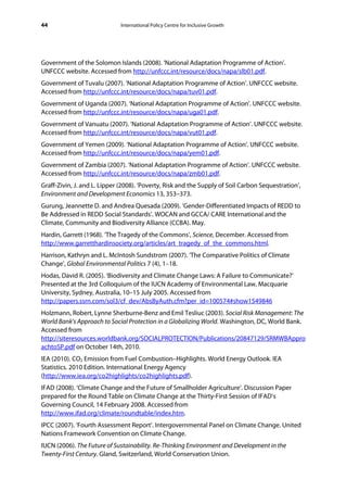 44                            International Policy Centre for Inclusive Growth




Government of the Solomon Islands (2008). ‘National Adaptation Programme of Action’.
UNFCCC website. Accessed from http://unfccc.int/resource/docs/napa/slb01.pdf.
Government of Tuvalu (2007). ‘National Adaptation Programme of Action’. UNFCCC website.
Accessed from http://unfccc.int/resource/docs/napa/tuv01.pdf.
Government of Uganda (2007). ‘National Adaptation Programme of Action’. UNFCCC website.
Accessed from http://unfccc.int/resource/docs/napa/uga01.pdf.
Government of Vanuatu (2007). ‘National Adaptation Programme of Action’. UNFCCC website.
Accessed from http://unfccc.int/resource/docs/napa/vut01.pdf.
Government of Yemen (2009). ‘National Adaptation Programme of Action’. UNFCCC website.
Accessed from http://unfccc.int/resource/docs/napa/yem01.pdf.
Government of Zambia (2007). ‘National Adaptation Programme of Action’. UNFCCC website.
Accessed from http://unfccc.int/resource/docs/napa/zmb01.pdf.
Graff-Zivin, J. and L. Lipper (2008). ‘Poverty, Risk and the Supply of Soil Carbon Sequestration’,
Environment and Development Economics 13, 353–373.
Gurung, Jeannette D. and Andrea Quesada (2009). ‘Gender-Differentiated Impacts of REDD to
Be Addressed in REDD Social Standards’. WOCAN and GCCA/ CARE International and the
Climate, Community and Biodiversity Alliance (CCBA). May.
Hardin, Garrett (1968). ‘The Tragedy of the Commons’, Science, December. Accessed from
http://www.garretthardinsociety.org/articles/art_tragedy_of_the_commons.html.
Harrison, Kathryn and L. McIntosh Sundstrom (2007). ‘The Comparative Politics of Climate
Change’, Global Environmental Politics 7 (4), 1–18.
Hodas, David R. (2005). ‘Biodiversity and Climate Change Laws: A Failure to Communicate?’
Presented at the 3rd Colloquium of the IUCN Academy of Environmental Law, Macquarie
University, Sydney, Australia, 10–15 July 2005. Accessed from
http://papers.ssrn.com/sol3/cf_dev/AbsByAuth.cfm?per_id=100574#show1549846
Holzmann, Robert, Lynne Sherburne-Benz and Emil Tesliuc (2003). Social Risk Management: The
World Bank’s Approach to Social Protection in a Globalizing World. Washington, DC, World Bank.
Accessed from
http://siteresources.worldbank.org/SOCIALPROTECTION/Publications/20847129/SRMWBAppro
achtoSP.pdf on October 14th, 2010.
IEA (2010). CO2 Emission from Fuel Combustion–Highlights. World Energy Outlook. IEA
Statistics. 2010 Edition. International Energy Agency
(http://www.iea.org/co2highlights/co2highlights.pdf).
IFAD (2008). ‘Climate Change and the Future of Smallholder Agriculture’. Discussion Paper
prepared for the Round Table on Climate Change at the Thirty-First Session of IFAD’s
Governing Council, 14 February 2008. Accessed from
http://www.ifad.org/climate/roundtable/index.htm.
IPCC (2007). ‘Fourth Assessment Report’. Intergovernmental Panel on Climate Change. United
Nations Framework Convention on Climate Change.
IUCN (2006). The Future of Sustainability. Re-Thinking Environment and Development in the
Twenty-First Century. Gland, Switzerland, World Conservation Union.
 