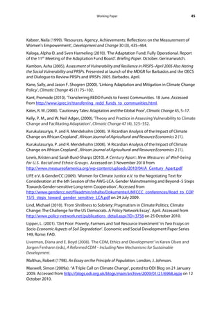 Working Paper                                              45




Kabeer, Naila (1999). ‘Resources, Agency, Achievements: Reflections on the Measurement of
Women’s Empowerment’, Development and Change 30 (3), 435–464.
Kaloga, Alpha O. and Sven Harmeling (2010). ‘The Adaptation Fund: Fully Operational. Report
of the 11th Meeting of the Adaptation Fund Board’. Briefing Paper. October. Germanwatch.
Kambon, Asha (2005). Assessment of Vulnerability and Resilience in PRSPS–April 2005 Also Noting
the Social Vulnerability and PRSPs. Presented at launch of the MDGR for Barbados and the OECS
and Dialogue to Review PRSPs and IPRSPs 2005. Barbados. April.
Kane, Sally, and Jason F. Shogren (2000). ‘Linking Adaptation and Mitigation in Climate Change
Policy’, Climatic Change 45 (1) 75–102.
Kant, Promode (2010). ‘Transferring REDD Funds to Forest Communities. 18 June. Accessed
from http://www.igrec.in/transferring_redd_funds_to_communities.html.
Kates, R. W. (2000). ‘Cautionary Tales: Adaptation and the Global Poor’, Climatic Change 45, 5–17.
Kelly, P. M., and W. Neil Adger, (2000). ‘Theory and Practice in Assessing Vulnerability to Climate
Change and Facilitating Adaptation’, Climatic Change 47 (4), 325–352.
Kurukulasuriya, P. and R. Mendelsohn (2008). ‘A Ricardian Analysis of the Impact of Climate
Change on African Cropland’, African Journal of Agricultural and Resource Economics 2 (1).
Kurukulasuriya, P. and R. Mendelsohn (2008). ‘A Ricardian Analysis of the Impact of Climate
Change on African Cropland’, African Journal of Agricultural and Resource Economics 2 (1).
Lewis, Kristen and Sarah Burd-Sharps (2010). A Century Apart: New Measures of Well-being
for U.S. Racial and Ethnic Groups. Accessed on 3 November 2010 from
http://www.measureofamerica.org/wp-content/uploads/2010/04/A_Century_Apart.pdf
LIFE e.V. & GenderCC (2009). ‘Women for Climate Justice e.V. to the Negotiating Text for
Consideration at the 6th Session of the AWG-LCA. Gender Mainstreaming and Beyond–5 Steps
Towards Gender-sensitive Long-term Cooperation’. Accessed from
http://www.gendercc.net/fileadmin/inhalte/Dokumente/UNFCCC_conferences/Road_to_COP
15/5_steps_toward_gender_sensitive_LCA.pdf on 24 July 2009.
Lind, Michael (2010). ‘From Shrillness to Sobriety: Pragmatism in Climate Politics; Climate
Change: The Challenge for the US Democrats. A Policy Network Essay’. April. Accessed from
http://www.policy-network.net/publications_detail.aspx?ID=3758 on 25 October 2010.
Lipper, L. (2001). ‘Dirt Poor: Poverty, Farmers and Soil Resource Investment’ in Two Essays on
Socio-Economic Aspects of Soil Degradation’. Economic and Social Development Paper Series
149, Rome: FAO.
Liverman, Diana and E. Boyd (2008). ‘The CDM, Ethics and Development’ in Karen Olsen and
Jorgen Fenhann (eds), A Reformed CDM – Including New Mechanisms for Sustainable
Development.
Malthus, Robert (1798). An Essay on the Principle of Population. London, J. Johnson.
Maxwell, Simon (2009a). “A Triple Call on Climate Change’, posted to ODI Blog on 21 January
2009. Accessed from http://blogs.odi.org.uk/blogs/main/archive/2009/01/21/6968.aspx on 12
October 2010.
 