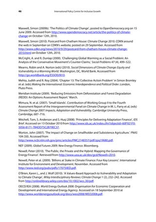 46                            International Policy Centre for Inclusive Growth




Maxwell, Simon (2009b). ‘The Politics of Climate Change’, posted to OpenDemocracy.org on 15
June 2009. Accessed from http://www.opendemocracy.net/article/the-politics-of-climate-
change on October 12th, 2010.
Maxwell, Simon (2010). Postcard from Chatham House: Climate Change 2010. CDKN around
the web in September on CDKN’s website, posted on 29 September. Accessed from
http://www.cdkn.org/news/2010/9/29/postcard-from-chatham-house-climate-change-
2010.html on October 12th, 2010.
McCright, A. and R. Dunlap (2000). ‘Challenging Global Warming as a Social Problem: An
Analysis of the Conservative Movement's Counter-Claims,’ Social Problems 47 (4), 499–522.
Mearns, Robin and A. Norton (eds) (2010). Social Dimensions of Climate Change: Equity and
Vulnerability in a Warming World. Washington, DC, World Bank. Accessed from
http://go.worldbank.org/ESSO0J9I10.
Mehta, Judith and R. Roy (2004). ‘Chapter 13: The Collective Action Problem’ in Simon Bromley
et al. (eds) Making the International: Economic Interdependence and Political Order. London,
Pluto Press.
Meridian Institute (2009). ‘Reducing Emissions from Deforestation and Forest Degradation
(REDD): An Options Assessment Report.’ March.
Mimura, N. et al. (2007). ‘Small Islands’. Contribution of Working Group II to the Fourth
Assessment Report of the Intergovernmental Panel on Climate Change in M. L. Parry et al, (eds)
Climate Change 2007: Impacts, Adaptation and Vulnerability. Cambridge University Press,
Cambridge, 687–716.
Mitchell, Tom, S. Anderson and S. Huq (2008). ‘Principles for Delivering Adaptation Finance’, IDS
Brief. Accessed on 13 October 2010 from http://www.ids.ac.uk/index.cfm?objectid=60F921F0-
5056-8171-7B4DD75C2B79EC37.
Morton, John (2007). ‘The Impact of Change on Smallholder and Subsistence Agriculture.’ PNAS
104 (50). Accessed from
http://www.ncbi.nlm.nih.gov/pmc/articles/PMC2148357/pdf/zpq19680.pdf.
NEF (2009). Global Futures 2009. New Energy Finance. Bloomberg.
Newell, Peter (2010). ‘The Public, the Private and the Hybrid: Mapping the Governance of
Energy Finance’. Retrieved from http://www.uea.ac.uk/dev/gcd/Newell+2010.
Newell, Peter et al. (2009). ‘Billions at Stake in Climate Finance: Four Key Lessons’. International
Institute for Environment and Development. November. Accessed from
http://www.iied.org/pubs/pdfs/17075IIED.pdf.
O’Brien, Karen L., and J. Wolf (2010). ‘A Values-Based Approach to Vulnerability and Adaptation
to Climate Change’, Wiley Interdisciplinary Reviews: Climate Change 1 (2), 232–242. Accessed
from http://onlinelibrary.wiley.com/doi/10.1002/wcc.30/pdf.
OECD/IEA (2008). World Energy Outlook 2008. Organisation for Economic Cooperation and
Development and International Energy Agency. Accessed on 18 September 2010 at
http://www.worldenergyoutlook.org/docs/weo2008/WEO2008.pdf.
 