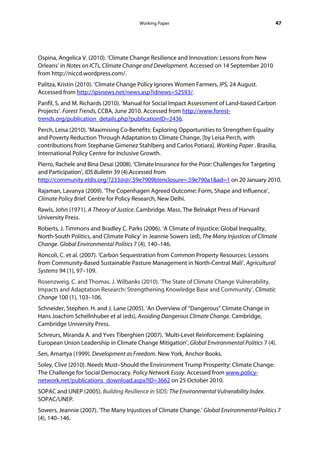 Working Paper                                          47




Ospina, Angelica V. (2010). ‘Climate Change Resilience and Innovation: Lessons from New
Orleans’ in Notes on ICTs, Climate Change and Development. Accessed on 14 September 2010
from http://niccd.wordpress.com/.
Palitza, Kristin (2010). ‘Climate Change Policy Ignores Women Farmers, IPS, 24 August.
Accessed from http://ipsnews.net/news.asp?idnews=52593/.
Panfil, S. and M. Richards (2010). ‘Manual for Social Impact Assessment of Land-based Carbon
Projects’. Forest Trends, CCBA, June 2010. Accessed from http://www.forest-
trends.org/publication_details.php?publicationID=2436.
Perch, Leisa (2010). ‘Maximising Co-Benefits: Exploring Opportunities to Strengthen Equality
and Poverty Reduction Through Adaptation to Climate Change, [by Leisa Perch, with
contributions from Stephanie Gimenez Stahlberg and Carlos Potiara]. Working Paper . Brasilia,
International Policy Centre for Inclusive Growth.
Pierro, Rachele and Bina Desai (2008). ‘Climate Insurance for the Poor: Challenges for Targeting
and Participation’, IDS Bulletin 39 (4).Accessed from
http://community.eldis.org/?233@@/.59e7909b!enclosure=.59e790a1&ad=1 on 20 January 2010.
Rajaman, Lavanya (2009). ‘The Copenhagen Agreed Outcome: Form, Shape and Influence’,
Climate Policy Brief. Centre for Policy Research, New Delhi.
Rawls, John (1971). A Theory of Justice. Cambridge. Mass, The Belnakpt Press of Harvard
University Press.
Roberts, J. Timmons and Bradley C. Parks (2006). ‘A Climate of Injustice: Global Inequality,
North-South Politics, and Climate Policy’ in Jeannie Sowers (ed), The Many Injustices of Climate
Change. Global Environmental Politics 7 (4), 140–146.
Roncoli, C. et al. (2007). ‘Carbon Sequestration from Common Property Resources: Lessons
from Community-Based Sustainable Pasture Management in North-Central Mali’, Agricultural
Systems 94 (1), 97–109.
Rosenzweig, C. and Thomas. J. Wilbanks (2010). ‘The State of Climate Change Vulnerability,
Impacts and Adaptation Research: Strengthening Knowledge Base and Community’, Climatic
Change 100 (1), 103–106.
Schneider, Stephen. H. and J. Lane (2005). ‘An Overview of “Dangerous” Climate Change in
Hans Joachim Schellnhuber et al (eds), Avoiding Dangerous Climate Change. Cambridge,
Cambridge University Press.
Schreurs, Miranda A. and Yves Tiberghien (2007). ‘Multi-Level Reinforcement: Explaining
European Union Leadership in Climate Change Mitigation’, Global Environmental Politics 7 (4).
Sen, Amartya (1999). Development as Freedom. New York, Anchor Books.
Soley, Clive (2010). Needs Must–Should the Environment Trump Prosperity: Climate Change:
The Challenge for Social Democracy. Policy Network Essay. Accessed from www.policy-
network.net/publications_download.aspx?ID=3662 on 25 October 2010.
SOPAC and UNEP (2005). Building Resilience in SIDS: The Environmental Vulnerability Index.
SOPAC/UNEP.
Sowers, Jeannie (2007). ‘The Many Injustices of Climate Change.’ Global Environmental Politics 7
(4), 140–146.
 