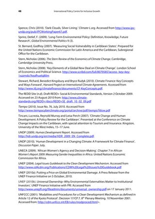 48                           International Policy Centre for Inclusive Growth




Spence, Chris (2010). ‘Dark Clouds, Silver Lining.’ Climate-L.org. Accessed from http://www.ipc-
undp.org/pub/IPCWorkingPaper67.pdf.
Sprinz, Detlef, F. (2009). ‘Long-Term Environmental Policy: Definition, Knowledge, Future
Research’, Global Environmental Politics 9 (3).
St. Bernard, Godfrey (2007). ‘Measuring Social Vulnerability in Caribbean States’. Prepared for
the United Nations Economic Commission for Latin America and the Caribbean, Subregional
Office for the Caribbean.
Stern, Nicholas (2006). The Stern Review of the Economics of Climate Change. Cambridge,
Cambridge University Press.
Stern, Nicholas (2008). ‘Key Elements of a Global New Deal on Climate Change’. London School
of Economics and Political Science. http://www.scribd.com/full/8079585?access_key=key-
1xzzmdo7keafhuelq80m
Stewart, Richard, Benedict Kingsbury and Bryce Rudyk (2010). Climate Finance: Key Concepts
and Ways Forward’, Harvard Project on International Climate Agreements. Accessed from
http://www.iilj.org/climatefinance/documents/CF-KeyConcepts.pdf.
The REDD Site (n.d). Draft REDD+ Social & Environmental Standards, Version 2 October 2009.
Accessed on 23 August 2010 from: http://www.climate-
standards.org/REDD+/docs/REDD+SE_draft_10_02_09.pdf
Tiempo (2010). Issue No. 76, July 2010. Accessed from
http://www.tiempocyberclimate.org/portal/archive/pdf/tiempo76low.pdf
Tincani, Lucrezia, Reynold Murray and Leisa Perch (2007). ‘Climate Change and Human
Development: A Policy Review for the Caribbean’. Presented at the Conference on Climate
Change Impacts on the Caribbean, with special attention to Tourism and Insurance. Kingston,
University of the West Indies, 15–17 June.
UNDP (2009). Human Development Report. Accessed from
http://hdr.undp.org/en/media/HDR_2009_EN_Complete.pdf.
UNDP (2010). ‘Human Development in a Changing Climate: A Framework for Climate Finance’,
Discussion Paper. July.
UNECA (2009). ‘African Women’s Agency and Decision-Making’. Chapter 7 in African
Women’s Report 2009: Measuring Gender Inequalities in Africa. United Nations Economic
Commission for Africa.
UNEP (2004). Legal Issues Guidebook to the Clean Development Mechanism. Accessed from
http://www.cd4cdm.org/Publications/CDM%20Legal%20Issues%20Guidebook.pdf
UNEP (2010a). Putting a Price on Global Environmental Damage. A Press Release from the
UNEP Finance Initiative on 5 October, 2010.
UNEP (2010b). Universal Ownership–Why Environmental Externalities Matter to Institutional
Investors’. UNEP Finance Initiative with PRI. Accessed from
http://www.unepfi.org/fileadmin/documents/universal_ownership.pdf on 17 January 2011.
UNFCCC (2001). ‘Modalities and Procedures for a Clean Development Mechanism as defined in
Article 12 of the Kyoto Protocol’. Decision 17/CP.7. 8th Plenary Meeting. 10 November 2001.
Accessed from: http://cdm.unfccc.int/EB/rules/modproced.html>.
 