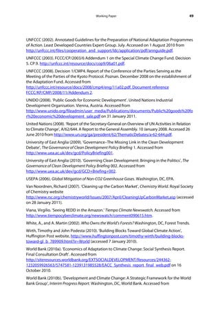 Working Paper                                            49




UNFCCC (2002). Annotated Guidelines for the Preparation of National Adaptation Programmes
of Action. Least Developed Countries Expert Group. July. Accessed on 1 August 2010 from
http://unfccc.int/files/cooperation_and_support/ldc/application/pdf/annguide.pdf.
UNFCCC (2003). FCCC/CP/2003/6 Addendum 1 on the Special Climate Change Fund. Decision
5. CP.9. http://unfccc.int/resource/docs/cop9/06a01.pdf.
UNFCCC (2008). Decision 1/CMP4. Report of the Conference of the Parties Serving as the
Meeting of the Parties of the Kyoto Protocol. Poznan. December 2008 on the establishment of
the Adaptation Fund. Accessed from
http://unfccc.int/resource/docs/2008/cmp4/eng/11a02.pdf. Document reference
FCCC/KP/CMP/2008/11/Addendum 2.
UNIDO (2008). ‘Public Goods for Economic Development’. United Nations Industrial
Development Organisation. Vienna, Austria. Accessed from
http://www.unido.org/fileadmin/user_media/Publications/documents/Public%20goods%20fo
r%20economic%20development_sale.pdf on 31 January 2011.
United Nations (2008). ‘Report of the Secretary-General on Overview of UN Activities in Relation
to Climate Change’, A/62/644. A Report to the General Assembly. 10 January 2008. Accessed 26
June 2010 from http://www.un.org/ga/president/62/ThematicDebates/a-62-644.pdf.
University of East Anglia (2009). ‘Governance–The Missing Link in the Clean Development
Debate’, The Governance of Clean Development Policy Briefing 1. Accessed from
http://www.uea.ac.uk/dev/gcd/PolicyBriefing001.
University of East Anglia (2010). ‘Governing Clean Development: Bringing in the Politics’, The
Governance of Clean Development Policy Briefing 002. Accessed from
http://www.uea.ac.uk/dev/gcd/GCD+Briefing+002.
USEPA (2006). Global Mitigation of Non-CO2 Greenhouse Gases. Washington, DC, EPA.
Van Noordnen, Richard (2007). ‘Cleaning up the Carbon Market’, Chemistry World. Royal Society
of Chemistry website
http://www.rsc.org/chemistryworld/Issues/2007/April/CleaningUpCarbonMarket.asp (accessed
on 28 January 2011).
Viana, Virgilio. ‘Seeing REDD in the Amazon.’ Tiempo Climate Newswatch. Accessed from
http://www.tiempocyberclimate.org/newswatch/comment090615.htm.
White, A., and A. Martin (2002). Who Owns the World’s Forests? Washington, DC, Forest Trends.
Wirth, Timothy and John Podesta (2010). ‘Building Blocks Toward Global Climate Action’,
Huffington Post website, http://www.huffingtonpost.com/timothy-wirth/building-blocks-
toward-gl_b_789909.html?ir=World (accessed 7 January 2010).
World Bank (2010a). ‘Economics of Adaptation to Climate Change: Social Synthesis Report.
Final Consultation Draft’. Accessed from
http://siteresources.worldbank.org/EXTSOCIALDEVELOPMENT/Resources/244362-
1232059926563/5747581-1239131985528/EACC_Synthesis_report_final_web.pdf on 16
October 2010.
World Bank (2010b). ‘Development and Climate Change: A Strategic Framework for the World
Bank Group’, Interim Progress Report. Washington, DC, World Bank. Accessed from
 