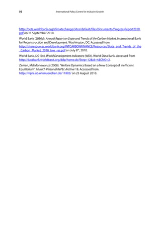 50                          International Policy Centre for Inclusive Growth




http://beta.worldbank.org/climatechange/sites/default/files/documents/ProgressReport2010.
pdf on 11 September 2010.
World Bank (2010d). Annual Report on State and Trends of the Carbon Market. International Bank
for Reconstruction and Development. Washington, DC. Accessed from
http://siteresources.worldbank.org/INTCARBONFINANCE/Resources/State_and_Trends_of_the
_Carbon_Market_2010_low_res.pdf on July 8th, 2010.
World Bank. (2010c). World Development Indicators (WDI). World Data Bank. Accessed from
http://databank.worldbank.org/ddp/home.do?Step=12&id=4&CNO=2.
Zaman, Md Monowaruz (2008). ‘Welfare Dynamics Based on a New Concept of Inefficient
Equilibrium’, Munich Personal RePEc Archive 18. Accessed from
http://mpra.ub.unimuenchen.de/11805/ on 25 August 2010.
 