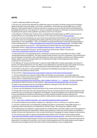 Working Paper                                                        51




NOTES

1. Author’s explanatory addition to the quote.
2. This term was used by Simon Maxwell (June 2009) with regard to the politics of climate change and the attendant
global social justice issues that apply, as one of four considerations. I have taken this more broadly here as a useful
objective in achieving the balance of interests and actions necessary to arrive at what the Climate and Development
Knowledge Network term as the approach of “climate-compatible” development, and further as a lesson learned from
the global gender agenda, where qualitative quantitative outcomes are important.
3. Press Release of 5 October 2010, ‘Putting a Price on Global Environmental Damage’ by UNEP FI, which focuses on
innovative finance for sustainability. More information on the study can be found at<www.unepfi.org/>.
4. The notion that several individuals can consume the same good without diminishing its value is termed “non-rivalry”.
Non-rivalry is what most strongly distinguishes public goods from private goods. A pure public good also has the
characteristic of “non-excludability”—that is, an individual cannot be prevented from consuming the good whether or
not the individual pays for it (<http://are.berkeley.edu/courses/EEP101/spring05/Chapter07.pdf>; and UNIDO, 2008).
5. Press Release 906 of 20 January 2011, ‘2010 Equals Record for World’s Warmest Year’ by World Meteorological
Organisation, Geneva <http://www.wmo.int/pages/mediacentre/press_releases/pr_906_en.html>.
6. ‘The Modern Development Enterprise’, remarks by Rajiv Shah, Administrator, USAID, 19 January 2011,
<http://www.usaid.gov/press/speeches/2011/sp110119.html>.
7. In their submission to the negotiating text for consideration at the 6th session of the AWG-LCA in Bonn in 2009,
‘Gender Mainstreaming and Beyond—Five Steps Towards Gender-Sensitive Long-Term Cooperation’, they noted that the
issue of mitigation, for example, is still a male-dominated area, where most activity is centred around “talking numbers”
(of ppm, degrees warming, and target dates) and considering technologies while disregarding social contexts,
consequences, and resources (p. 1).
8. This definition of “structural transformation” is taken from Bah (2008) which is based substantially on the theory of
Kuznets (1971).BusinessDictionary.com also defines it more definitively as requiring the large-scale transfer of resources
from some sectors to others in a system, necessitated by fundamental changes in its policies or objectives.
9. Admittedly, on this point, it is also possible for targeting to limit flexibility and possibly make processes more
bureaucratic and burdensome (Ghosh, 2010).
10. Sourced from <http://pressroom.ipc-undp.org/2011/undp-new-south-nations-to-bring-change/>.
11. The Paris Declaration was endorsed in March 2005 and embodies several principles: “ownership, alignment,
harmonisation, results and mutual accountability”. This was strengthened by the Accra Agenda for Action: predictability,
country systems, conditionality and untying
<http://www.oecd.org/document/18/0,3343,en_2649_3236398_35401554_1_1_1_1,00.html>. The Rome Declaration
was endorsed in 2003 and focuses on harmonisation <http://www.oecd.org/dataoecd/54/50/31451637.pdf>.
12. Based on the exchange rate by the Central Bank of Brazil for mid-August at US$1/R$1.7597. Sourced from
<http://www.bcb.gov.br/pec/indeco/ingl/ie5-28i.xls>.
13. Cartoon used and replicated in full with permission of the creator and the Tiempo editorial team.
14. Though other funds exist, these were selected because they are more advanced and can be easily evaluated in order
to determine the current direction of adaptation and mitigation. Though the guidelines for the Special Climate Change
Fund, as provided by the Conference of the Parties in its ninth meeting, also speak to poverty reduction and
consideration of socioeconomic considerations (UNFCCC, 2003), this has not been examined in detail here but will be in a
follow-up review.
15. See <http://unfccc.int/files/cooperation_and_support/ldc/application/pdf/annguide.pdf>.
16. The Oxford English Dictionary defines mitigation as “making less in force or intensity or to make less severe”.
17. Lord Stein coined this term and outlined key underlying principles in a presentation in May 2008 and later in a
publication entitled “Key Elements to a Global Deal on Climate Change”. Also referenced in Giddens (2009).
18. The SRM approach was defined in a paper by Holzmann, Sherburne-Benz and Tesliuc (2003) as part of the approach to
strengthening social protection frameworks. It defines social protection as more than social assistance and identifies a
number of sources and characteristics or risks, as well as three levels of managing risk: coping, mitigation and prevention.
19. This comment was made in a speech at the World Climate Solutions 2010. The Green Growth Leaders website
<http://greengrowthleaders.org/featured/giddens-the-mistakes-about-green-growth/> (accessed on 28 January 2011).
20. The precautionary principle emerged in the discourse of natural-resource management as a theoretical approach for
taking action in the absence of certainty. It is at the core of risk management and is not unlike taking insurance against
events that may not happen but for which there is little or limited capacity to recover endogenously.
 