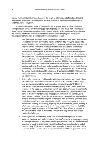 4                           International Policy Centre for Inclusive Growth




nature, human-induced climate change is the result of a complex set of relationships and
interactions within and between states, and the interaction between human behaviour
and the natural ecosystem.
     Beyond the historical nature of this duality, the structural underpinnings of climate
change are also critical for identifying appropriate processes for a move from “business as
usual”. A move towards reasonable equity requires both an understanding of which factors
led to the current crisis and which are likely to enable or disable progress and success.
A number of other factors are important in framing the discourse:
        1. Any “free good” will inevitability be depleted (Mehta and Roy, 2004). Any free and
           accessible good that is owned by no one and shared by everyone is subject to
           overexploitation and depletion in the face of intensive and unlimited use. Though
           no good can be totally non-rivalrous or totally non-excludable,4 the concept
           of “public goods” has been applied analogously to the oceans, the natural
           environment and the earth as a whole to reflect “goods” which are in the public
           domain and in the public interest, which are needed, and whose inherent value is
           always positive. The management challenges of “free goods” are most famously
           expressed in the concept of the “tragedy of the commons”, a term coined by
           Hardin (1968) and a notion alluded to by Malthus (1798) in their works on the
           potential of over-population to exceed the earth’s capacity. The climate crisis is
           another such case. The climate and many of the ecological systems that influence
           it fall clearly into the category of international or global public goods. A study by
           the United Nations Industrial Development Organisation (UNIDO, 2008) adds the
           interesting element that, theoretically, “supply” is non-excludable and “benefits”
           are non-rivalrous.
        2. Historically, some actors (public and private) have had greater opportunity than
           others to access natural resources and to influence the climate, and thus they
           bear a greater responsibility for the resulting negative impacts (UNEP 2010a
           and 2010b). This is defined by history and the capacity of the United States and
           countries in the European Union (EU)—which have been advanced economies for
           some time—to dictate the development normative (and its constituent parts) in
           terms of the movement of labour and capital. Colonialism, for example, gave
           many powers—Britain, France, Germany and others—unparalleled access to land,
           minerals and labour in order to grow and expand their economies (Bandiera et al.,
           2005). Examined in this way, participation and, by extension, access, have been
           determined more by opportunity, capacity and, to some extent, power, than by a
           rule-based system, transparency and collective responsibility (Cammack, 2007;
           Adger et al., 2006; Bromley et al., 2004a and 2004b). Thus, efforts to respond in
           the context of the latter, as defined by a multinational system response, face
           inevitable challenges.
        3. Given significant uncertainties, there is an unavoidable temptation by some
           parties to “wait and see” and continue to “free-ride”—that is, to avoid paying costs
           or sharing the burden of response for as long as possible. The costs and benefits of
           proactive or reactive responses are significantly defined by national and global
           interests (Aldy, 2003), which may be driven largely by economic and geopolitical
           concerns. This has been evident in negotiations in which the US government has
 