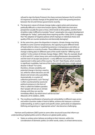 Working Paper                                                   5




            refused to sign the Kyoto Protocol, the sharp contrasts between the EU and the
            US response to climate change at the global level, and in the growing tensions
            between the US and Chinese governments recently.
        4. The long-term nature of climate change makes urgent action and consensus
           politically difficult in a short time horizon (Sprinz, 2009). Both the short-term
           perspective (usually five years or less), which tends to drive politics, and the frame
           of politics make it difficult to translate “future” catastrophe into urgent development
           challenges for “today”, particularly those requiring sacrifice. Soley (2010: 2) suggests
           that “the adoption of negative policies which impinge on individual choice and
           quality of life are counter-productive and electorally damaging”.
        5. At the same time, given the disparities in impacts, climate change may bring
           benefits to some (warmer temperatures, the capacity to grow different kinds
           of food) while for others it could bring extremes in temperature and either an
           overabundance or scarcity of water. These differences and the scale at which
           change is taking place in different parts of the world make for “differing social
           realities” in the context of climate change (Adger, 2005). Take, for example, Brazil
           in 2010 and 2011, where heavy rains and resulting floodwaters devastated Rio
           and the town of Jacuipe (see picture)—a very different circumstance from that
           experienced in other parts of the country. The 2011 flash floods, which resulted
           in significant mudslides, had one of the highest death tolls from a single natural
           disaster in Brazil.5 For some,
           therefore, climate variability and
           potential change is forcing a need to
           act, while for others decisions are still
           distant and remain only a possibility.
           Automatically, in a system of
           collective governance, such “forcing”
           is often counteracted by social and
           political resistance in the form of
           what is called the Giddens paradox:
           that “people will not act on climate
           change until they can see the
                                                                                 © AFP: Thiago Sampaio.
           immediate effects, by which time it will be too late”
           (Maxwell, 2010; Giddens, 2009).
        6. The resulting manifestation of poverty and vulnerability in different ways across
           and within countries makes it hard to define, achieve and measure a common
           understanding, as well as urgent and specific action, particularly on adaptation.
           Defining and agreeing on “appropriate action” also becomes challenging.


    Harrison and Sundstrom (2007) point to some other structural issues that inform our
understanding of global politics and its influence on global public policy.
        •   States as unitary actors behave according to their interests, within the
            consideration of domestic politics (in other words, states, or at least democracies,
 