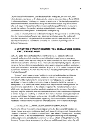 Working Paper                                             7




On principles of inclusion alone, considerations of who participates, on what basis, their
role in decision making and as direct actors in the response become critical. In Zaman (2008),
“inefficient equilibrium” is defined as a process in which some of the players form a coalition
and constrain the other players in such a way that whatever strategies they (the outsiders)
take, each player in the coalition will always receive a better payoff than that of any player
outside the coalition. The parallels with international climate change are obvious and are
pertinent to the power dynamics of development more generally.
     Access to solutions, influence on decision making and the opportunity to benefit directly
from the implementation of solutions are also important. In that regard the traditionally
truncated discourse on “mitigation and/or adaptation” is implicitly expanded, and “inclusion”
becomes more central as a conditional (inherent) and a situational (evolving) factor in
defining the response.


    3 NAVIGATING RIVALRY IN BENEFITS FROM GLOBAL PUBLIC GOODS:
      WHAT, WHO AND HOW?
So far, the global discourse has been framed on two levels, one (adaptation) focused
on people and systems (micro) and the other (mitigation) focused on the economy and
structures (macro). There was little clarity on the balance between the two or how they relate
and influence each other (or should do so). Finding this balance implicitly requires adjustment
not just at the level of the normative but also with respect to objectives and their application—
that is, policy statements and actions prioritised. Adger et al. (2005) confirm that purpose and
outcome are intertwined. It is now clear that we must move beyond the orthodoxy that the
“market will solve all”.
      “Framing”, which speaks to how a problem is presented and described, and how its
solutions are defined and implemented, reveals much about (i) how “adaptation and
“mitigation” will be implemented in policy terms; (ii) how “adequate and appropriate”
are defined in the context of approving the release of climate funds; (iii) the governance
arrangements in an operational context; and (iv) how they are applied on the ground at the
country level as a contribution to the collective response. The institutional frameworks in
which policy is embedded, therefore, give legitimacy to the scale, scope and shape of the
response. They also determine whether the response serves to avert the worse consequences
of climate change and variability, or whether it does more to maintain existing development
progress and mitigate the impacts on those most vulnerable within and between countries.
Since the 1960s, Herman Daly has been suggesting that human systems and dynamics
need to be understood and integrated in efforts to address environmental challenges.

    3.1 BETWEEN THE ECONOMY AND SOCIETY FOR THE ENVIRONMENT
Traditionally defined in environmental/ecological terms, the discourse and the debate on
climate change have progressed to one significantly focused on the economic dynamics of the
causes and the menu of possible actions. Lord Stern’s 2006 review of those dynamics is among
the better known. As the movement towards a more significant linking of climate change
and development (in policy) builds momentum, two broad schools of thought dominate the
discourse. There are those who suggest that a focus on social issues distracts rather than aids
 