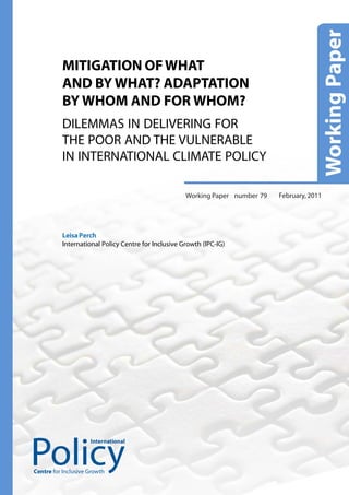 MITIGATION OF WHAT
          AND BY WHAT? ADAPTATION
          BY WHOM AND FOR WHOM?
          DILEMMAS IN DELIVERING FOR
          THE POOR AND THE VULNERABLE
          IN INTERNATIONAL CLIMATE POLICY

                                                     Working Paper number 79   February, 2011




          Leisa Perch
          International Policy Centre for Inclusive Growth (IPC-IG)




                     International




Centre for Inclusive Growth
 