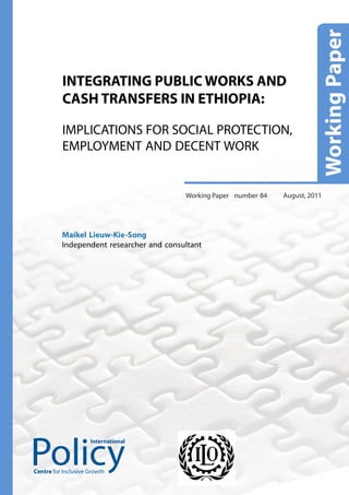 INTEGRATING PUBLIC WORKS AND
          CASH TRANSFERS IN ETHIOPIA:

          IMPLICATIONS FOR SOCIAL PROTECTION,
          EMPLOYMENT AND DECENT WORK


                                          Working Paper number 84   August, 2011




          Maikel Lieuw-Kie-Song
          Independent researcher and consultant




                     International




Centre for Inclusive Growth
 