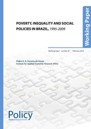 POVERTY, INEQUALITY AND SOCIAL
          POLICIES IN BRAZIL, 1995-2009




                                             Working Paper number 87   February, 2012




          Pedro H. G. Ferreira de Souza
          Institute for Applied Economic Research (IPEA)




                     International




Centre for Inclusive Growth
 