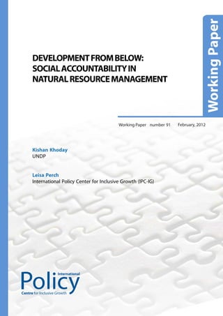 DEVELOPMENT FROM BELOW:
      SOCIAL ACCOUNTABILITY IN
      NATURAL RESOURCE MANAGEMENT



                                              Working Paper number 91   February, 2012




      Kishan Khoday
      UNDP


      Leisa Perch
      International Policy Center for Inclusive Growth (IPC-IG)




                     International




Centre for Inclusive Growth
 