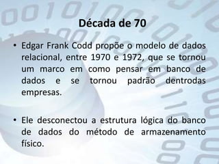Década de 70Edgar Frank Codd propõe o modelo de dados relacional, entre 1970 e 1972, que se tornou um marco em como pensar em banco de dados e se tornou padrão dentrodas empresas.Ele desconectou a estrutura lógica do banco de dados do método de armazenamento físico.