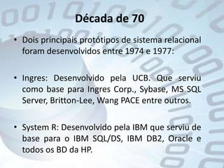Década de 70Dois principais protótipos de sistema relacional foram desenvolvidos entre 1974 e 1977:Ingres: Desenvolvido pela UCB. Que serviu como base para IngresCorp., Sybase, MS SQL Server, Britton-Lee, Wang PACE entre outros.System R: Desenvolvido pela IBM que serviu de base para o IBM SQL/DS, IBM DB2, Oracle e todos os BD da HP.