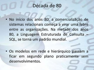 Década de 80No início dos anos 80, a comercializãção de sistemas relacionais começa a virar uma febre entre as organizações. Na metade dos anos 80, a Linguagem Estruturada de Consulta – SQL, se torna um padrão mundial. Os modelos em rede e hierárquico passam a ficar em segundo plano praticamente sem desenvolvimentos. 