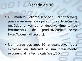 Década de 90O modelo cliente-servidor (client-server) passa a ser uma regra para futuras decisões de negócios e vemos o desenvolvimento de ferramentas de produtividade como Excel/Access (Microsoft).Na metade dos anos 90, é quando vemos a explosão da Internet e um crescimento exponencial na tecnologia Web/BD. 