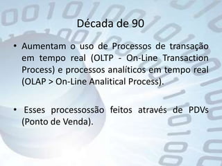 Década de 90Aumentam o uso de Processos de transação em tempo real (OLTP - On-Line TransactionProcess) e processos analíticos em tempo real (OLAP > On-Line AnaliticalProcess). Esses processossão feitos através de PDVs (Ponto de Venda).