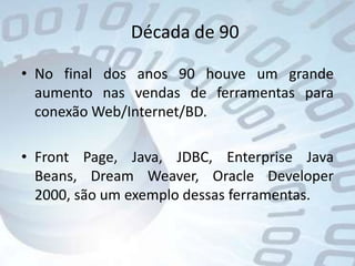 Década de 90No final dos anos 90 houve um grande aumento nas vendas de ferramentas para conexão Web/Internet/BD.Front Page, Java, JDBC, Enterprise Java Beans, Dream Weaver, Oracle Developer 2000, são um exemplo dessas ferramentas.