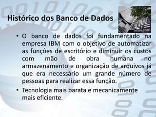 Histórico dos Banco de DadosO banco de dados foi fundamentado na empresa IBM com o objetivo de automatizar as funçôes de escritório e diminuir os custos com mão de obra humana no armazenamento e organização de arquivos já que era necessário um grande número de pessoas para realizar essa função.Tecnologia mais barata e mecanicamente mais eficiente.