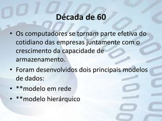 Década de 60Os computadores se tornam parte efetiva do cotidiano das empresas juntamente com o crescimento da capacidade de armazenamento.Foram desenvolvidos dois principais modelos de dados:**modelo em rede**modelo hierárquico 